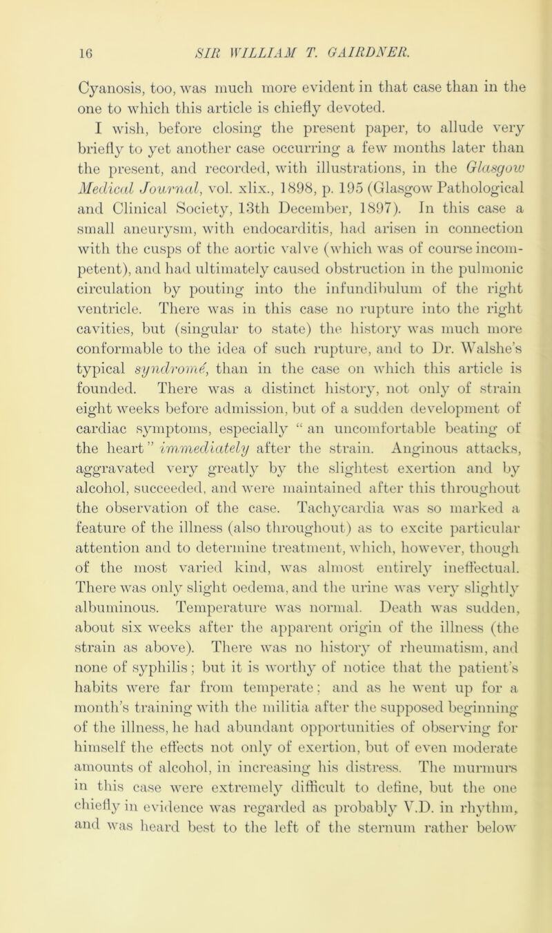 Cyanosis, too, was much more evident in that case than in the one to which this article is chiefly devoted. I wish, before closing the present paper, to allude very briefly to yet another case occurring a few months later than the present, and recorded, with illustrations, in the Glasgow Medical Journal, vol. xlix., 1898, p. 195 (Glasgow Pathological and Clinical Society, 13th December, 1897). In this case a small aneurysm, with endocarditis, had arisen in connection with the cusps of the aortic valve (which was of course incom- petent), and had ultimately caused obstruction in the pulmonic circulation by pouting into the infundibulum of the right ventricle. There was in this case no rupture into the right cavities, but (singular to state) the history was much more conformable to the idea of such rupture, and to Dr. Walshe’s typical syndrome, than in the case on which this article is founded. There was a distinct history, not only of strain eight weeks before admission, but of a sudden development of cardiac symptoms, especially “ an uncomfortable beating of the heart ” immediately after the strain. Anginous attacks, aggravated very greatly by the slightest exertion and by alcohol, succeeded, and were maintained after this throughout the observation of the case. Tachycardia was so marked a feature of the illness (also throughout) as to excite particular attention and to determine treatment, which, however, though of the most varied kind, was almost entirely ineffectual. There was only slight oedema, and the urine was very slightly albuminous. Temperature was normal. Death was sudden, about six weeks after the apparent origin of the illness (the strain as above). There was no history of rheumatism, and none of syphilis; but it is worthy of notice that the patient’s habits were far from temperate: and as he went up for a month’s training with the militia after the supposed beginning of the illness, he had abundant opportunities of observing for himself the effects not only of exertion, but of even moderate amounts of alcohol, in increasing his distress. The murmurs in this case were extremely difficult to define, but the one chiefly in evidence was regarded as probably V.D. in rhythm, and was heard best to the left of the sternum rather below