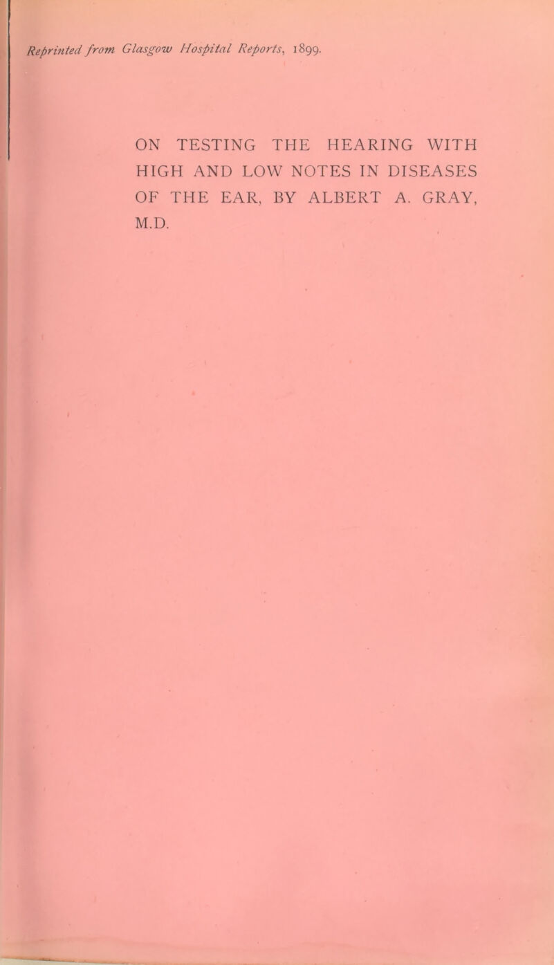 Reprinted from Glasgow Hospital Reports, 1899. ON TESTING THE HEARING WITH HIGH AND LOW NOTES IN DISEASES OF THE EAR, BY ALBERT A. GRAY, M.D.