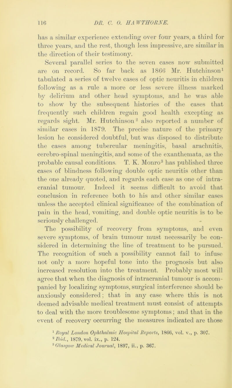 has a similar experience extending over four years, a third ior three years, and the rest, though less impressive, are similar in the direction of their testimony. Several parallel series to the seven cases now submitted arc on record. So far back as 18GG Mr. Hutchinson1 tabulated a series of twelve cases of optic neuritis in children following as a rule a more or less severe illness marked by delirium and other head symptoms, and he was able to show by the subsequent histories of the cases that frequently such children regain good health excepting as regards sight. Mr. Hutchinson2 also reported a number of similar cases in 1879. The precise nature of the primary lesion he considered doubtful, but was disposed to distribute the cases among tubercular meningitis, basal arachnitis, cerebro-spinal meningitis, and some of the exanthemata, as the probable causal conditions. T. K. Monro3 has published three cases of blindness following double optic neuritis other than the one already quoted, and regards each case as one of intra- cranial tumour. Indeed it seems difficult to avoid that conclusion in reference both to his and other similar cases unless the accepted clinical significance of the combination of pain in the head, vomiting, and double optic neuritis is to be seriously challenged. The possibility of recovery from symptoms, and even severe symptoms, of brain tumour must necessarily be con- sidered in determining the line of treatment to be pursued. The recognition of such a possibility cannot fail to infuse not only a more hopeful tone into the prognosis but also increased resolution into the treatment. Probably most will agree that when the diagnosis of intracranial tumour is accom- panied by localizing symptoms, surgical interference should be anxiously considered; that in any case where this is not deemed advisable medical treatment must consist of attempts to deal with the more troublesome symptoms; and that in the event of recovery occurring the measures indicated are those 1 Royal London Ophthalmic Hospital Reports, 1866, vol. w, p. 307. 2 Ibid., 1879, vol. ix., p. 124. 3 Glasgow Medical Journal, 1897, ii., p. 367.