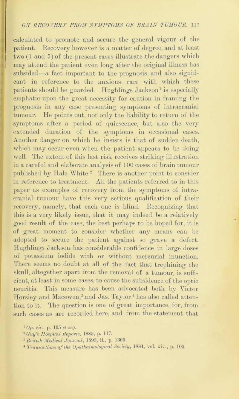 calculated to promote and secure the general vigour of the patient. Recovery however is a matter of degree, and at least two (1 and 5) of the present cases illustrate the dangers which may attend the patient even long after the original illness has subsided—a fact important to the prognosis, and also signifi- cant in reference to the anxious care with which these patients should be guarded. Hughlings Jackson1 is especially emphatic upon the great necessity for caution in framing the prognosis in any case presenting symptoms of intracranial tumour. He points out, not only the liability to return of the symptoms after a period of quiescence, but also the very extended duration of the symptoms in occasional cases. Another danger on which he insists is that of sudden death, which may occur even when the patient appears to be doing- well. The extent of this last risk receives striking illustration in a careful and elaborate analysis of 100 cases of brain tumour published by Hale White.2 There is another point to consider in reference to treatment. All the patients referred to in this paper as examples of recovery from the symptoms of intra- cranial tumour have this very serious qualification of their recovery, namely, that each one is blind. Recognizing that this is a very likely issue, that it may indeed be a relatively good result of the case, the best perhaps to be hoped for, it is of great moment to consider whether any means can be adopted to secure the patient against so grave a defect. Hughlings Jackson has considerable confidence in large doses of potassium iodide with or without mercurial inunction. There seems no doubt at all of the fact that trephining the skull, altogether apart from the removal of a tumour, is suffi- cient, at least in some cases, to cause the subsidence of the optic neuritis. This measure has been advocated both by Victor Horsley and Macewen,3 and Jas. Taylor4 has also called atten- tion to it. The question is one of great importance, for, from such cases as are recorded here, and from the statement that 1 Op. cit., p. 195 et seq. 2 Guy's Hospital Reports, 1885, p. 117. 3British Medical Journal, 1S93, ii., p. 1365. 4 Transactions of the Ophthalmological Society, 1884, vol. xiw, p. 105.