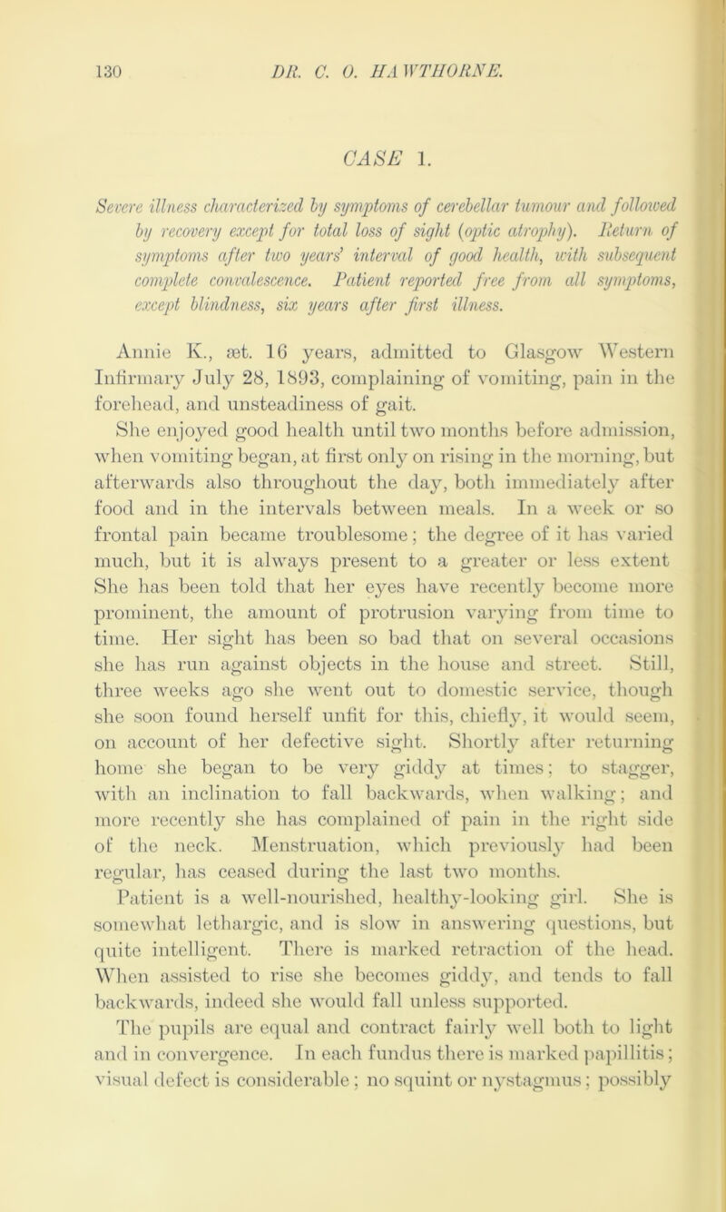 CASE 1. Severe illness characterized by symptoms of cerebellar tumour and followed by recovery except for total loss of sight (optic atrophy). Return of symptoms after two years’ interval of good health, with subsequent complete convalescence. Patient reported free from all symptoms, except blindness, six years after first illness. Annie K., set. 16 years, admitted to Glasgow Western Infirmary July 28, 1893, complaining of vomiting, pain in the forehead, and unsteadiness of gait. Shu enjoyed good health until two months before admission, when vomiting began, at first only on rising in the morning, but afterwards also throughout the day, both immediately after food and in the intervals between meals. In a week or so frontal pain became troublesome; the degree of it has varied much, but it is always present to a greater or less extent She has been told that her eyes have recently become more prominent, the amount of protrusion varying from time to time. Her sight has been so bad that on several occasions she has run against objects in the house and street. Still, three weeks ago she went out to domestic service, though she soon found herself unfit for this, chiefly, it would seem, on account of her defective sight. Shortly after returning home she began to be very giddy at times; to stagger, with an inclination to fall backwards, when walking; and more recently she has complained of pain in the right side of the neck. Menstruation, which previously had been regular, lias ceased during the last two months. Patient is a well-nourished, healthy-looking girl. She is somewhat lethargic, and is slow in answering questions, but quite intelligent. There is marked retraction of the head. When assisted to rise she becomes giddy, and tends to fall backwards, indeed she would fall unless supported. The pupils are equal and contract fairly well both to light and in convergence. In each fundus there is marked papillitis; visual defect is considerable; no squint or nystagmus; possibly
