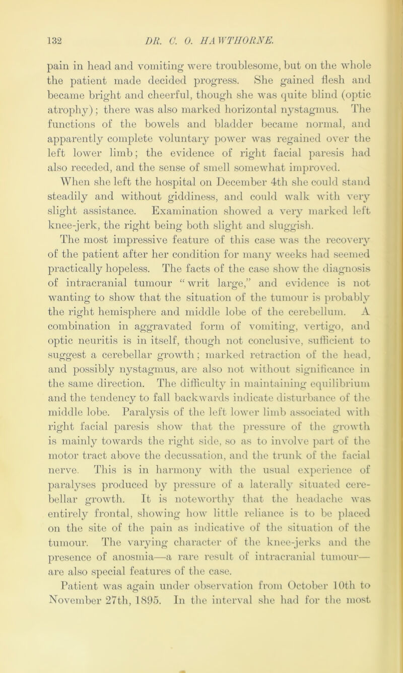 pain in head and vomiting were troublesome, but on the whole the patient made decided progress. She gained flesh and became bright and cheerful, though she was quite blind (optic atrophy); there was also marked horizontal nystagmus. The functions of the bowels and bladder became normal, and apparently complete voluntary power was regained over the left lower limb; the evidence of right facial paresis had also receded, and the sense of smell somewhat improved. When she left the hospital on December 4th she could stand steadily and without giddiness, and could walk with very slight assistance. Examination showed a very marked left knee-jerk, the right being both slight and sluggish. The most impressive feature of this case was the recovery of the patient after her condition for many weeks had seemed practically hopeless. The facts of the case show the diagnosis of intracranial tumour “ writ large,” and evidence is not wanting to show that the situation of the tumour is probably the right hemisphere and middle lobe of the cerebellum. A combination in aggravated form of vomiting, vertigo, and optic neuritis is in itself, though not conclusive, sufficient to suggest a cerebellar growth; marked retraction of the head, and possibly nystagmus, are also not without significance in the same direction. The difficulty in maintaining equilibrium and the tendency to fall backwards indicate disturbance of the middle lobe. Paralysis of the left lower limb associated with right facial paresis show that the pressure of the growth is mainly towards the right side, so as to involve part of the motor tract above the decussation, and the trunk of the facial nerve. This is in harmony with the usual experience of paralyses produced by pressure of a laterally situated cere- bellar growth. It is noteworthy that the headache was. entirely frontal, showing how little reliance is to be placed on the site of the pain as indicative of the situation of the tumour. The varying character of the knee-jerks and the presence of anosmia—a rare result of intracranial tumour— are also special features of the case. Patient was again under observation from October 10th to November 27th, 1895. In the interval she had for the most