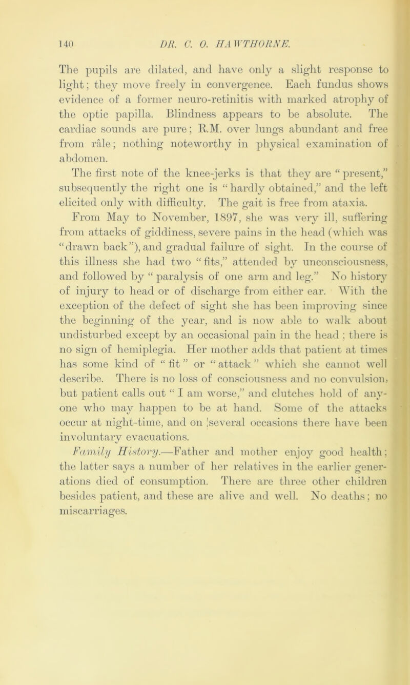 The pupils are dilated, and have only a slight response to light; they move freely in convergence. Each fundus shows evidence of a former neuro-retinitis with marked atrophy of the optic papilla. Blindness appears to be absolute. The cardiac sounds are pure; R.M. over lungs abundant and free from rale; nothing noteworthy in physical examination of abdomen. The first note of the knee-jerks is that they are “ present,” subsequently the right one is “ hardly obtained,” and the left elicited only with difficulty. The gait is free from ataxia. From May to November, 1897, she was very ill, suffering from attacks of giddiness, severe pains in the head (which was “drawn back”), and gradual failure of sight. In the course of this illness she had two “ fits,” attended by unconsciousness, and followed by “ paralysis of one arm and leg.” No history of injury to head or of discharge from either ear. With the exception of the defect of sight she has been improving since the beginning of the year, and is now able to walk about undisturbed except by an occasional pain in the head ; there is no sign of hemiplegia. Her mother adds that patient at times has some kind of “fit” or “attack” which she cannot well describe. There is no loss of consciousness and no convulsion, but patient calls out “ I am worse,” and clutches hold of any- one who may happen to be at hand. Some of the attacks occur at night-time, and on 'several occasions there have been involuntary evacuations. Family History.—Father and mother enjoy good health: the latter says a number of her relatives in the earlier gener- ations died of consumption. There are three other children besides patient, and these are alive and well. No deaths; no miscarriages.