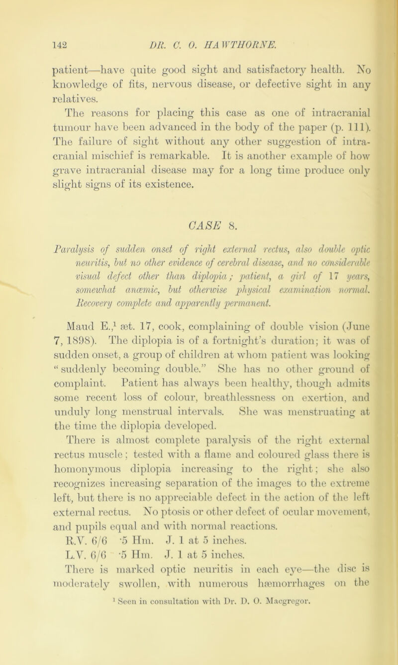 patient—have quite good sight and satisfactory health. No knowledge of tits, nervous disease, or defective sight in any relatives. The reasons for placing this case as one of intracranial tumour have been advanced in the body of the paper (p. 111). The failure of sight without any other suggestion of intra- cranial mischief is remarkable. It is another example of how grave intracranial disease may for a long time produce only slight signs of its existence. CASK 8. Paralysis of sudden onset of right external rectus, also double optic neuritis, but no other evidence of cerebral disease, and no considerable visual defect other than diplopia; patient, a girl of 17 years, somewhat anaemic, but otherwise physical examination normal. Piecovery complete and apparently permanent. Maud E.,1 set. 17, cook, complaining of double vision (June 7, 1898). The diplopia is of a fortnight’s duration; it was of sudden onset, a group of children at whom patient was looking “ suddenly becoming double.” She has no other ground of complaint. Patient has always been healthy, though admits some recent loss of colour, breathlessness on exertion, and unduly long menstrual intervals. She was menstruating at the time the diplopia developed. There is almost complete paralysis of the right external rectus muscle; tested with a flame and coloured glass there is homonymous diplopia increasing to the right; she also recognizes increasing separation of the images to the extreme left, but there is no appreciable defect in the action of the left external rectus. No ptosis or other defect of ocular movement, and pupils equal and with normal reactions. R.V. 6/6 ‘5 Hm. J. 1 at 5 inches. L.V. 6/6 '5 Hm. J. 1 at 5 inches. There is marked optic neuritis in each eye—the disc is moderately swollen, with numerous hemorrhages on the