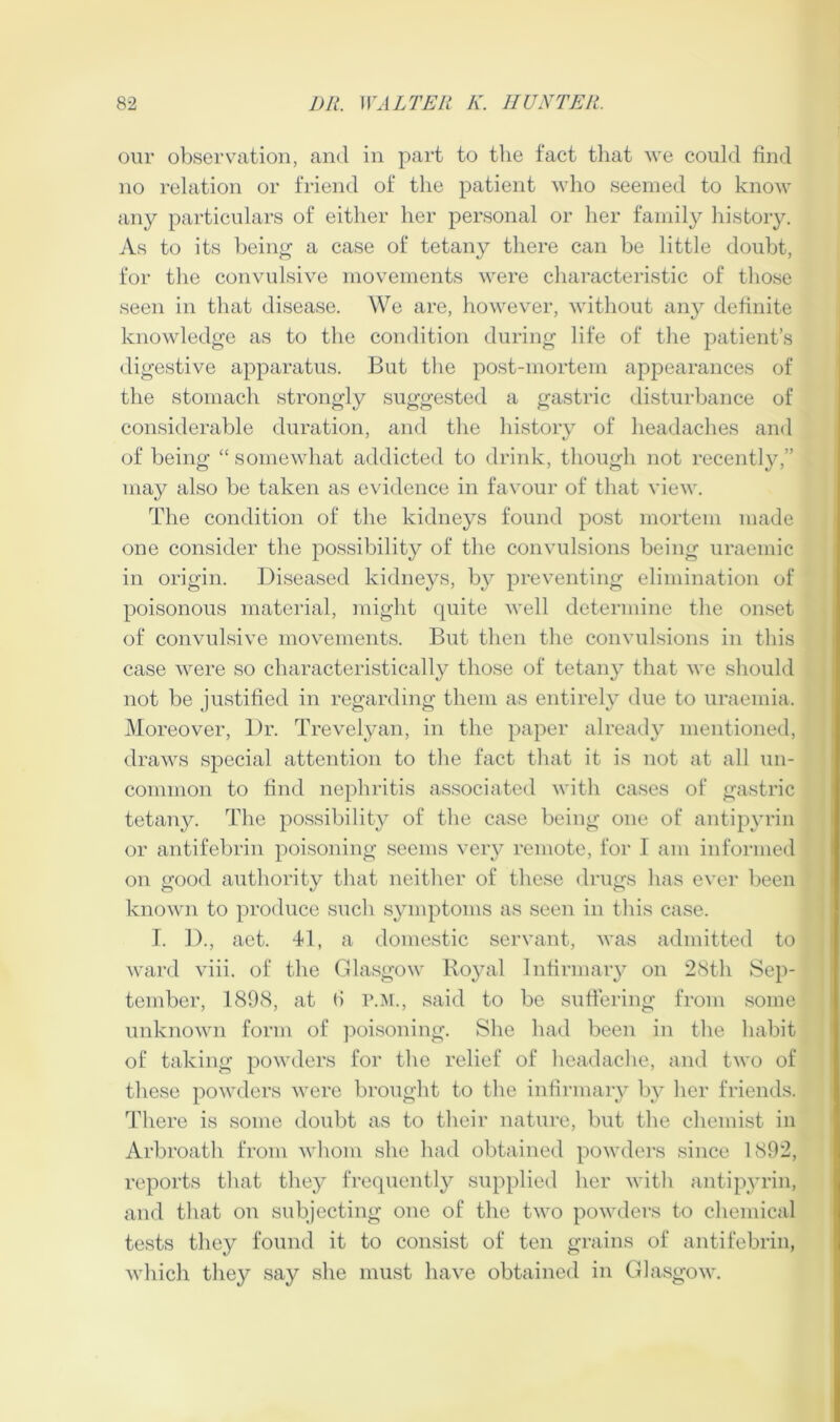 our observation, and in part to the fact that we could find no relation or friend of the patient who seemed to know any particulars of either her personal or her family history. As to its hein^ a case of tetany there can be little doubt, for the convulsive movements were characteristic of those seen in that disease. We are, however, without an}?- definite knowledge as to the condition during life of the patient’s digestive apparatus. But the post-mortem appearances of the stomach strongly suggested a gastric disturbance of considerable duration, and the history of headaches and of being “ somewhat addicted to drink, though not recently,” may also be taken as evidence in favour of that view. The condition of the kidneys found post mortem made one consider the possibility of the convulsions being uraemic in origin. Diseased kidnej^s, by preventing elimination of poisonous material, might quite well determine the onset of convulsive movements. But then the convulsions in this case were so characteristically those of tetany that we should not be justified in regarding them as entirel} due to uraemia. Moreover, Dr. Trevelyan, in the paper already mentioned, draws special attention to the fact tluit it is not at all un- common to find nephritis associated with cases of gastric tetany. The possibility of the case being one of antipyrin or antifebrin poisoning seems very remote, for I am infoniied on good authority that neither of these drugs has ever been known to produce such symptoms as seen in this case. T. ])., aet. 41, a domestic servant, was admitted to ward viii. of the Glasgow Royal Infirmaiy on 28th Sep- tember, 1898, at () r.:\i., said to be suffering from some unknown form of j^oisoning. She had been in the habit of taking powders for the relief of lieadache, and two of these powders were brought to the infirmary by her friends. There is some doubt as to their nature, but the chemist in Arbroath from whom she had obtained powders since 1892, reports that tliey frequently supplied her with antipyrin, and that on subjecting one of the two powders to chemical tests they found it to consist of ten grains of antifebrin, which they say she must have obtained in Glasgow.