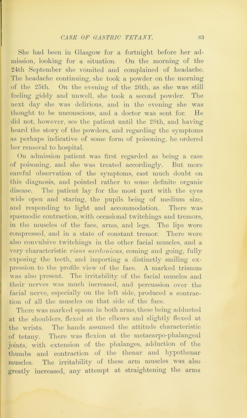 She had been in Glasgow for a fortnight before her ad- mission, looking for a situation. On the morning of the 24th September she vomited and complained of headache. The headache continuing, she took a powder on the morning of the 25th. On the evening of the 2Gth, as she was still feeling giddy and unwell, she took a second powder. The next day she was delirious, and in the evening she was thought to be unconscious, and a doctor was sent for. He did not, however, see the patient until the 28th, and having heard the story of the powders, and regarding the symptoms as perhaps indicative of some form of poisoning, he ordered her removal to hospital. On admission patient was first regarded as being a case of poisoning, and she was treated accordingly. But more careful observation of the symptoms, cast much doubt on this diagnosis, and pointed rather to some definite organic disease. The patient lay for the most part with the eyes wide open and staring, the pupils being of medium size, and responding to light and accommodation. There was spasmodic contraction, with occasional twitchings and tremors, in the muscles of the face, arms, and legs. The lips were compressed, and in a state of constant tremor. There were also convulsive twitchings in the other facial muscles, and a very characteristic rism sardonicus, coming and going, fully exposing the teeth, and importing a distinctly smiling ex- pression to the profile view of the face. A marked trismus was also present. The irritability of the facial muscles and their nerves was much increased, and percussion over the facial nerve, especially on the left side, produced a contrac- tion of all the muscles on that side of the face. There was marked spasm in both arms, these being adducted at the shoulders, flexed at the elbows and slightly flexed at the wrists. The hands assumed the attitude characteristic of tetany. There was flexion at the metacarpo-phalangeal joints, with extension of the phalanges, adduction of the thumbs and contraction of the thenar and hypothenar muscles. The irritability of these arm muscles was also greatly increased, any attempt at straightening the arms