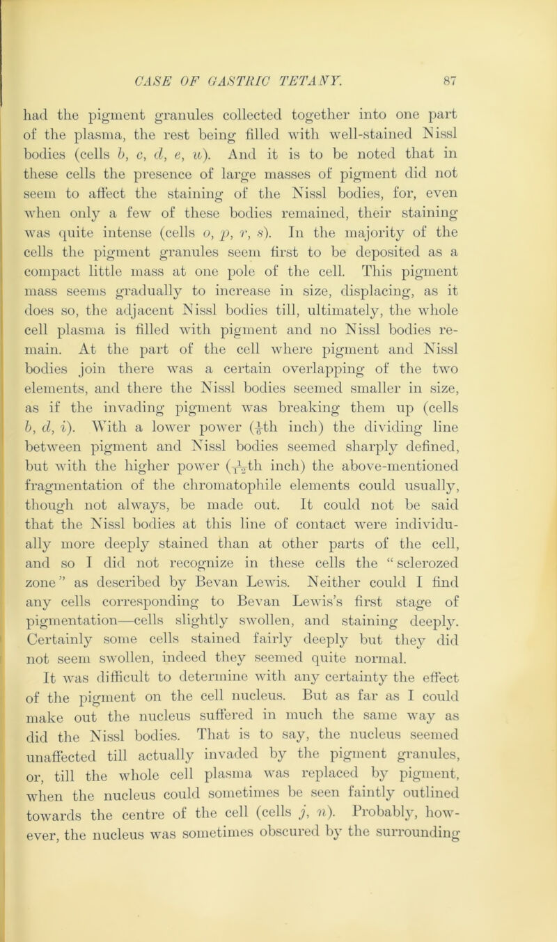 had the pigment granules collected together into one part of the plasma, the rest being tilled with well-stained Nissl bodies (cells h, c, d, e, u). And it is to be noted that in these cells the presence of large masses of pigment did not seem to atlect the staining of the Nissl bodies, for, even when only a few of these bodies remained, their staining was quite intense (cells o, p, r, s). In the majority of the cells the pigment granules seem first to be deposited as a compact little mass at one pole of the cell. This pigment mass seems gradually to increase in size, displacing, as it does so, the adjacent Nissl bodies till, ultimately, the whole cell plasma is tilled with pigment and no Nissl bodies re- main. At the part of the cell where pigment and Nissl bodies join there was a certain overlapping of the two elements, and there the Nissl bodies seemed smaller in size, as if the invading pigment was breaking them up (cells h, d, i). With a lower power (-jtth inch) the dividing line between pigment and Nissl bodies seemed sharply defined, but with the higher power (xVf^^ inch) the above-mentioned fragmentation of the chromatophile elements could usually, though not always, be made out. It could not be said that the Nis.sl bodies at this line of contact were individu- ally more deeply stained than at other parts of the cell, and so I did not recognize in these cells the “ sclerozed zone” as described by Be van Lewis. Neither could I find any cells corresponding to Bevan Lewis’s first stage of pigmentation—cells slightly swollen, and staining deeply. Certainly some cells stained fairly deeply but they did not seem swollen, indeed they .seemed quite normal. It was difficult to determine with any certainty the effect of the pigment on the cell nucleus. But as far as I could make out the nucleus suffered in much the same way as did the Nissl bodies. That is to say, the nucleus seemed unaffected till actually invaded by the pigment granules, or, till the whole cell plasma was replaced by pigment, when the nucleus could sometimes be seen faintly outlined towards the centre of the cell (cells j, n). Probably, how- ever, the nucleus was sometimes obscured by the surrounding
