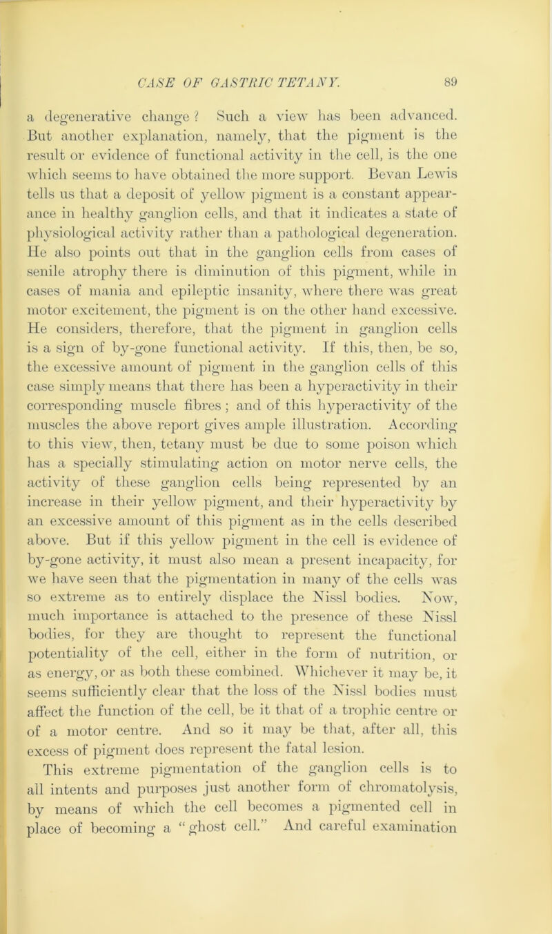 a (leo-enerative cliaiio-e ? Such a view has Ijeeii advanced. But aiiotlier explanation, namely, that the pio-ment is the result or evidence of functional activity in the cell, is the one Avhich seems to have obtained the more support. Bevan Lewis tells us that a deposit of yellow ])igment is a constant appear- ance in healthy ganglion cells, and that it indicates a state of physiological activity rather than a pathological degeneration. He also points out that in the ganglion cells from cases of senile atrophy there is diminution of this pigment, while in cases of mania and epileptic insanity, where there was great motor excitement, the pigment is on the other hand excessive. He considers, therefore, that the pigment in ganglion cells is a sign of by-gone functional activity. If this, then, be so, the excessive amount of pigment in the ganglion cells of this case simply means that there has been a hyperactivity in their corresponding muscle fibres ; and of this hyperactivity of the muscles the above report gives ample illustration. According to this view, then, tetany must be due to some poison which has a specially stimulating action on motor nerve cells, the activity of these ganglion cells being represented b}^ an increase in their yellow pigment, and their liyperactivity b}’' an excessive amount of this pigment as in the cells described above. But if this yellow pigment in the cell is evidence of by-gone activity, it must also mean a present incapacity, for we have seen that the pigmentation in many of tlie cells was so extreme as to entirely displace the Xissl bodies. Now, much importance is attached to tlve presence of these Nissl bodies, for they are thought to represent tlie functional potentiality of tlie cell, either in tlve form of nutrition, or as energy, or as both these combined. Whichever it may be, it seems sufficiently clear that the loss of the Nissl bodies niu.st affect the function of the cell, be it that of a trophic centre or of a motor centre. And so it may be that, after all, this excess of pigment does represent the fatal lesion. This extreme pigmentation of the ganglion cells is to all intents and purposes just another form of chromatolysis, by means of which the cell becomes a pigmented cell in place of becoming a “ ghost cell.” And careful examination