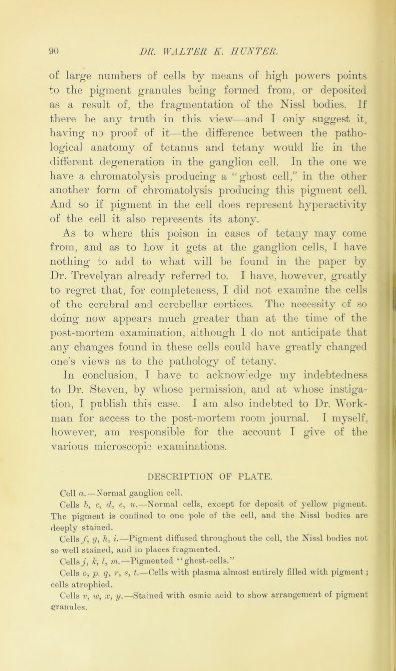 of large nmnbers of cells by means of high powers points to the pigment granules being formed from, or deposited as a result of, the fragmentation of tlie Nissl bodies. If there be any trutli in this view—and I only suggest it, having no proof of it—the ditference between the patho- logical anatomy of tetanus and tetany would lie in the ditterent degeneration in the ganglion cell. In the one we have a chromatolysis producing a “ghost cell,” in the other another form of chromatolysis producing this pigment cell. And so if pigment in the cell does represent hyperactivity of the cell it also represents its atony. As to where this poison in cases of tetany may come from, and as to how it gets at the ganglion cells, I have nothing to add to what will be found in the paper by Dr. Trevelyan already referred to. I have, however, greatly to regret that, for completeness, I did not examine the cells of the cerebral and cerebellar cortices. The necessity of so doing now appears much greater than at the time of the post-mortem examination, although I do not anticipate that any changes found in these cells could have greatly changed one’s views as to the pathology of tetany. In conclusion, I have to acknowledge my indebtedness to Dr. Steven, by whose permission, and at whose instiga- tion, I publish this case. I am also indebted to Dr. A'ork- man for access to the post-mortem room journal. I myself, however, am responsible for the account I give of the various microscopic examinations. DESCRIPTION OF PLATE. Cell a. — Normal ganglion cell. Cells h, c, (I, e, n.—Normal cells, except for deposit of yellow pigment. The pigment is confined to one pole of the cell, and the Nissl bodies are deeply stained. Cells f, g, h, i.—Pigment diffused throughout the cell, the Nissl bodies not so well stained, and in places fragmented. Cellsy, b /, VI.—Pigmented “ghost-cells.” Cells 0, p, q, r, -s, t.—Cells with plasma almost entirely filled with pigment; cells atrophied. Cells V, X, ?/.—Stained with osmic acid to show arrangement of pigment granules.