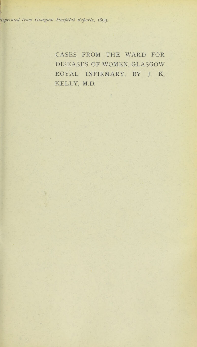 Reprinted from Glasgow Hospital Reports, 1899. CASES FROM THE WARD FOR DISEASES OF WOMEN, GLASGOW ROYAL INFIRMARY, BY J. K. KELLY, M.D.