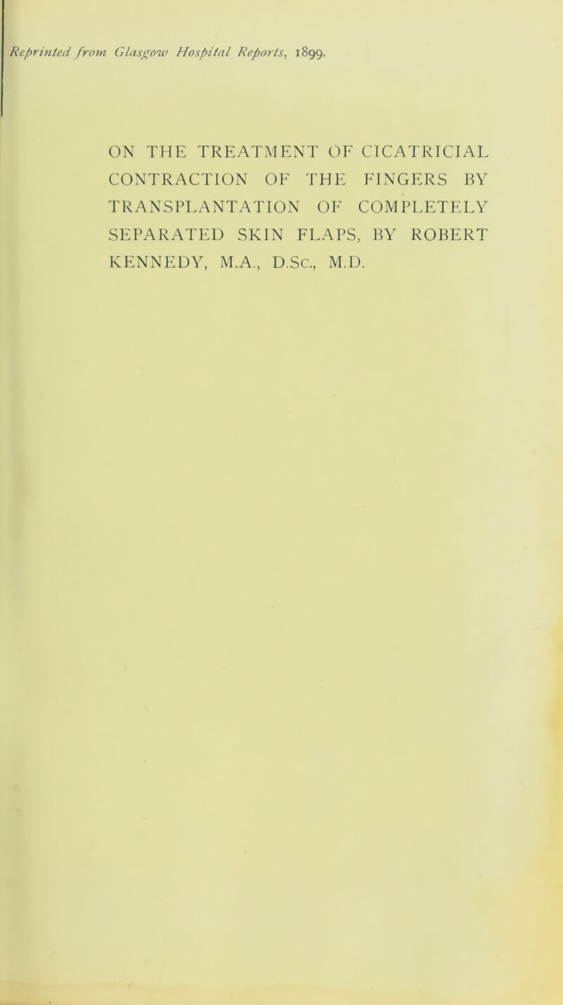 Reprinted from Glasgow Hospital Reports, 1899. ON THE TREATMENT OF CICATRICIAL CONTRACTION OF THE FINGERS BY TRANSPLANTATION OF COMPLETELY SEPARATED SKIN FLAPS, BY ROBERT KENNEDY, M.A., D.Sc., M.D.