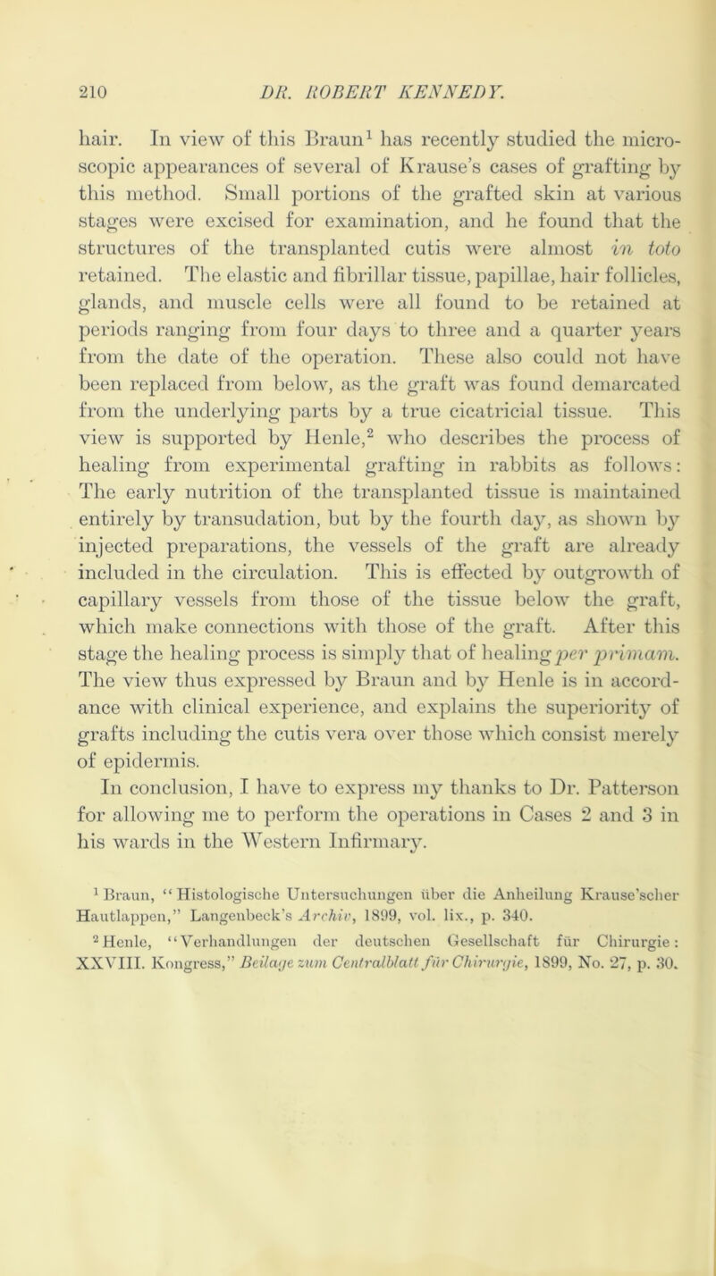 hair. In view of this Braun1 has recently studied the micro- scopic appearances of several of Krause’s cases of grafting by this method. Small portions of the grafted skin at various stages were excised for examination, and he found that the structures of the transplanted cutis were almost in toto retained. The elastic and fibrillar tissue, papillae, hair follicles, glands, and muscle cells were all found to be retained at periods ranging from four days to three and a quarter years from the date of the operation. These also could not have been replaced from below, as the graft was found demarcated from the underlying parts by a true cicatricial tissue. This view is supported by Henle,2 who describes the process of healing from experimental grafting in rabbits as follows: The early nutrition of the transplanted tissue is maintained entirely by transudation, but by the fourth day, as shown by injected preparations, the vessels of the graft are already included in the circulation. This is effected by outgrowth of capillary vessels from those of the tissue below the graft, which make connections with those of the graft. After this stage the healing process is simply that of healing per prirnam. The view thus expressed by Braun and by Henle is in accord- ance with clinical experience, and explains the superiority of grafts including the cutis vera over those which consist merely of epidermis. In conclusion, I have to express my thanks to Dr. Patterson for allowing me to perform the operations in Cases 2 and 3 in his wards in the Western Infirmary. 1 Braun, “ Histologische Untersuchungcn liber die Anlieilung Krause’scher Hautlappen,” Langenbeck’s Archiv, 1899, vol. lix., p. 340. 2 Henle, “Verhandlungen der deutschen Gesellschaft fiir Chirurgie: XXVIII. lvongress,” Beilage zum Centralblatt fur Chirurgie, 1899, No. 27, p. 30.