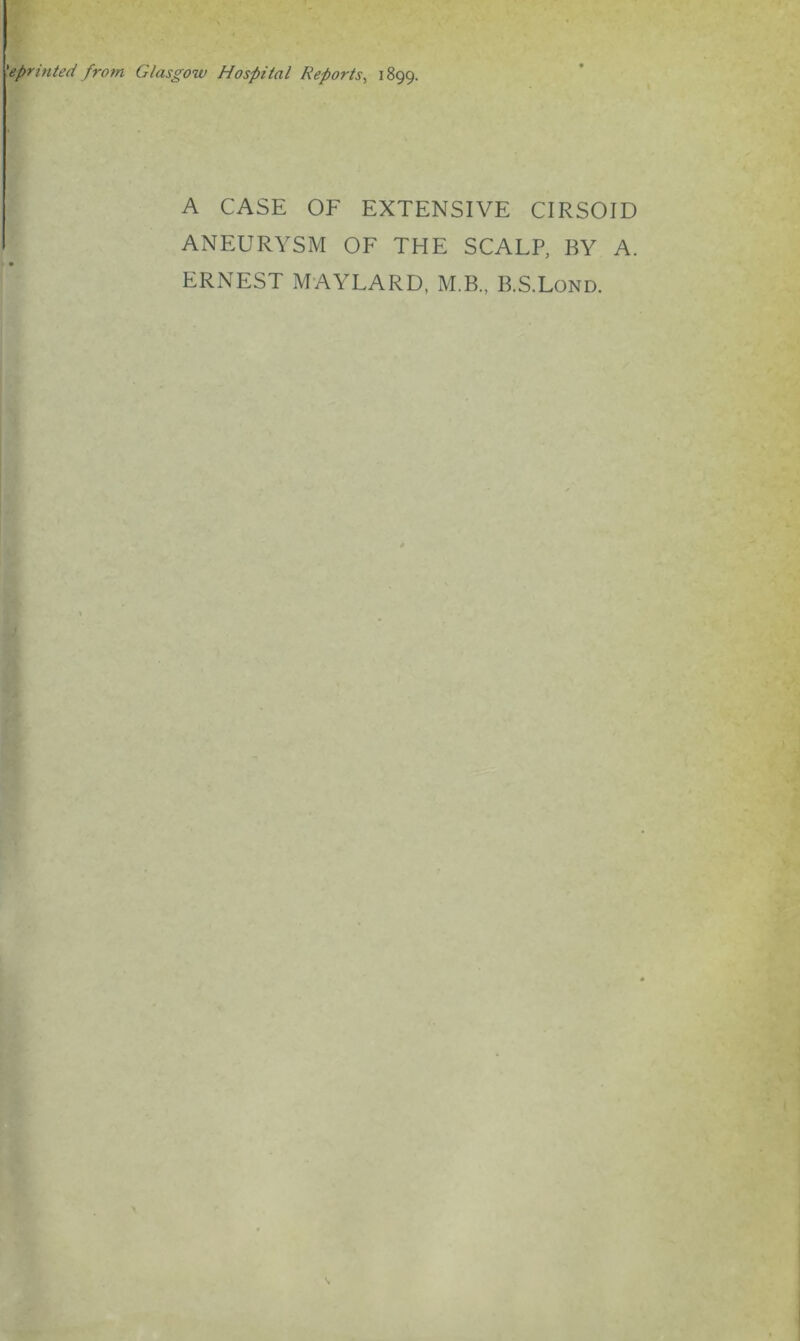 'eprinted from Glasgow Hospital Reports^ 1899. A CASE OF EXTENSIVE CIRSOID ANEURYSM OF THE SCALP, BY A. ERNEST MAYLARD, M.B., B.S.Lond.