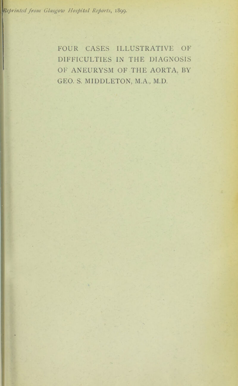 Reprinted from Glasgow Hospital Reports, 1899. FOUR CASES ILLUSTRATIVE OF DIFFICULTIES IN THE DIAGNOSIS OF ANEURYSM OF THE AORTA, BY GEO. S. MIDDLETON, M.A., M.D.