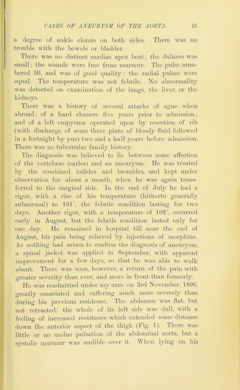 a degree of ankle clonus on both sides. There was no trouble with the bowels or bladder. There was no distinct cardiac apex beat; the dulness was small; the sounds were free from murmur. The pulse num- bered 50, and was of good quality; the radial pulses were equal. The temperature was not febrile. No abnormality was detected on examination of the lungs, the liver, or the kidneys. There was a history of several attacks of ague when abroad; of a hard chancre five years prior to admission; and of a left empyema operated upon by resection of rib (with discharge of some three pints of bloody fluid followed in a fortnight by pus) two and a half years before admission- There was no tubercular family history. The diagnosis was believed to lie between some affection of the vertebrae (caries) and an aneurysm. He was treated by the combined iodides and bromides, and kept under observation for about a month, when he was again trans- ferred to the surgical side. In the end of July he had a rigor, with a rise of his temperature (hitherto generally subnormal) to 101°, the febrile condition lasting for two days. Another rigor, with a temperature of 102°, occurred early in August, but the febrile condition lasted only for one day. He remained in hospital till near the end of August, his pain being relieved by injections of morphine. As nothing had arisen to confirm the diagnosis of aneurysm, a spinal jacket was applied in September, with apparent improvement for a few days, so that he was able to walk about. There was soon, however, a return of the pain with greater severity than ever, and more in front than formerly. He was readmitted under my care on 3rd November, 1896, greatly emaciated and suffering much more severely than during his previous residence. The abdomen was flat, but not retracted; the whole of its left side was dull, with a feeline- of increased resistance which extended some distance O down the anterior aspect of the thigh (Jig. 1). There was little or no undue pulsation of the abdominal aorta, but a systolic murmur was audible over it. A hen lying on his