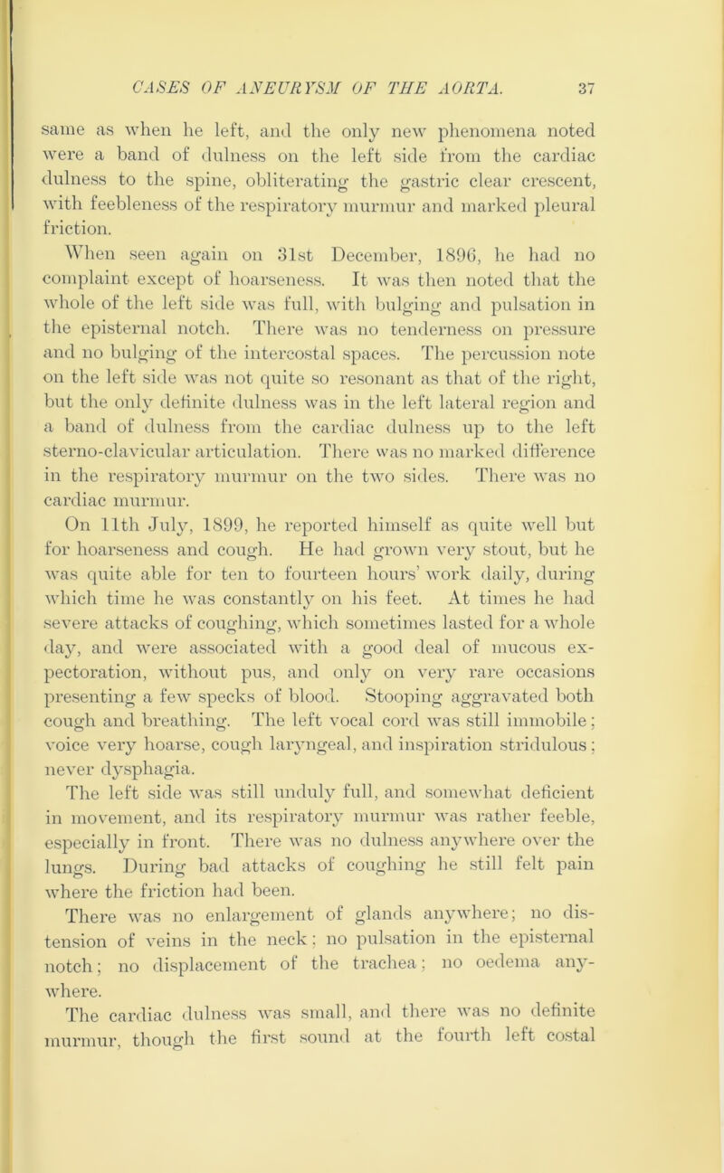 same as when he left, and the only new phenomena noted were a band of dnlness on the left side from the cardiac dulness to the spine, obliterating the gastric clear crescent, with feebleness of the respiratory murmur and marked pleural friction. When seen again on 31st December, 1896, he had no complaint except of hoarseness. It was then noted that the whole of the left side was full, with bulging and pulsation in the episternal notch. There was no tenderness on pressure and no bulging of the intercostal spaces. The percussion note on the left side was not quite so resonant as that of the right, but the only definite dulness was in the left lateral region and a band of dulness from the cardiac dulness up to the left sterno-clavicular articulation. There was no marked difference in the respiratory murmur on the two sides. There was no cardiac murmur. On 11th July, 1899, he reported himself as quite well but for hoarseness and cough. He had grown very stout, but he was quite able for ten to fourteen hours’ work daily, during which time he was constantly on his feet. At times he had severe attacks of coughing, which sometimes lasted for a whole day, and were associated with a good deal of mucous ex- pectoration, without pus, and only on very rare occasions presenting a few specks of blood. Stooping aggravated both cough and breathing. The left vocal cord was still immobile: voice very hoarse, Cough laryngeal, and inspiration stridulous ; never dysphagia. The left side was still unduly full, and somewhat deficient in movement, and its respiratory murmur was rather feeble, especially in front. There was no dulness anywhere over the lungs. During bad attacks of coughing he still felt pain where the friction had been. There was no enlargement of glands anywhere; no dis- tension of veins in the neck; no pulsation in the episternal notch; no displacement of the trachea; no oedema any- where. The cardiac dulness was small, and there was no definite murmur, though the first sound at the fouith left costal