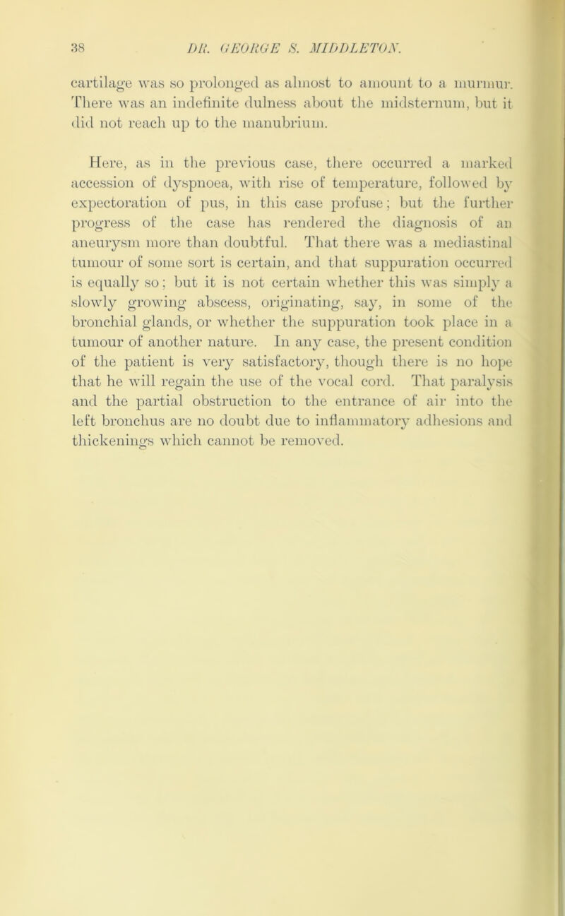 cartilage was so prolonged as almost to amount to a murmur. There was an indefinite dulness about the midsternum, but it did not reach up to the manubrium. Here, as in the previous case, there occurred a marked accession of dyspnoea, with rise of temperature, followed by expectoration of pus, in this case profuse; but the further progress of the case has rendered the diagnosis of an aneurysm more than doubtful. That there was a mediastinal tumour of some sort is certain, and that suppuration occurred is equally so; but it is not certain whether this was simply a slowly growing abscess, originating, say, in some of the bronchial glands, or whether the suppuration took place in ;i tumour of another nature. In any case, the present condition of the patient is very satisfactory, though there is no hope that he will regain the use of the vocal cord. That paralysis and the partial obstruction to the entrance of air into the left bronchus are no doubt due to inflammatory adhesions and thickenings which cannot be removed.