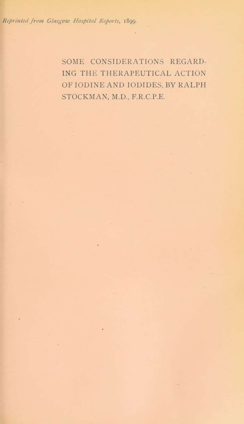 Reprinted from Glasgow Hospital Reports, 1899. SOME CONSIDERATIONS REGARD- ING THE THERAPEUTICAL ACTION OF IODINE AND IODIDES, BY RALPH STOCKMAN, M.D., F.R.C.P.E.