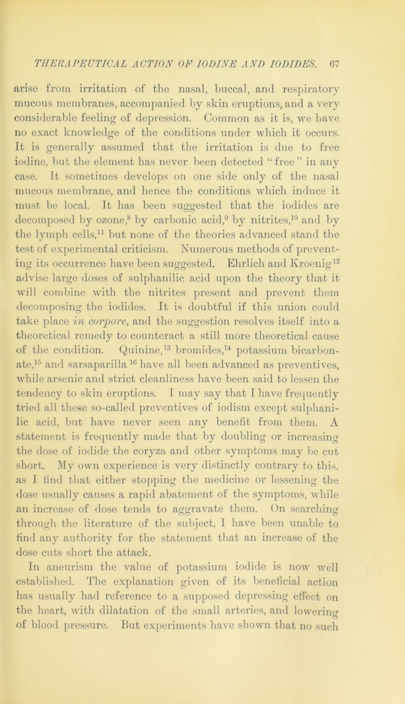 arise from irritation of the nasal, buccal, and respiratory mucous membranes, accompanied by skin eruptions, and a very considerable feeling of depression. Common as it is, we have no exact knowledge of the conditions under which it occurs. It is generally assumed that the irritation is due to free iodine, but the element has never been detected “free” in any case. It sometimes develops on one side only of the nasal mucous membrane, and hence the conditions which induce it must be local. It has been suggested that the iodides are decomposed by ozone,8 by carbonic acid,9 by nitrites,10 and by the lymph cells,11 but none of the theories advanced stand the test of experimental criticism. Numerous methods of prevent- ing its occurrence have been suggested. Ehrlich and Kroenig12 advise large doses of sulphanilic acid upon the theory that it will combine with the nitrites present and prevent them decomposing the iodides. It is doubtful if this union could take place in corpore, and the suggestion resolves itself into a theoretical remedy to counteract a still more theoretical cause of the condition. Quinine,13 bromides,14 potassium bicarbon- ate,15 and sarsaparilla10 have all been advanced as preventives, while arsenic and strict cleanliness have been said to lessen the tendency to skin eruptions. I may say that I have frequently tried all these so-called preventives of iodism except sulphani- lic acid, but have never seen any benefit from them. A statement is frequently made that by doubling or increasing the dose of iodide the coryza and other symptoms may be cut short. My own experience is very distinctly contrary to this, as I find that either stopping the medicine or lessening the dose usually causes a rapid abatement of the symptoms, while an increase of dose tends to aggravate them. On searching through the literature of the subject, I have been unable to find any authority for the statement that an increase of the dose cuts short the attack. In aneurism the value of potassium iodide is now well established. The explanation given of its beneficial action has usually had reference to a supposed depressing effect on the heart, with dilatation of the small arteries, and lowering O of blood pressure. But experiments have shown that no such