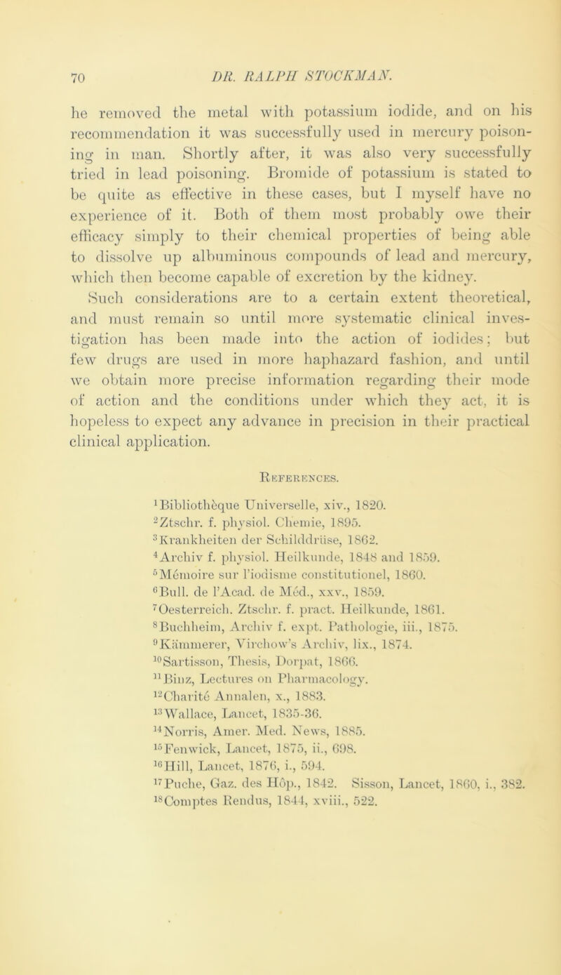 he removed the metal with potassium iodide, and on his recommendation it was successfully used in mercury poison- ing in man. Shortly after, it was also very successfully tried in lead poisoning. Bromide of potassium is stated to be cpiite as effective in these cases, but I myself have no experience of it. Both of them most probably owe their efficacy simply to their chemical properties of being able to dissolve up albuminous compounds of lead and mercury, which then become capable of excretion by the kidney. Such considerations are to a certain extent theoretical, and must remain so until more systematic clinical inves- tigation has been made into the action of iodides; but few drugs are used in more haphazard fashion, and until we obtain more precise information regarding their mode of action and the conditions under which they act, it is hopeless to expect any advance in precision in their practical clinical application. References. ^ibliothkque Universelle, xiv., 1820. 2Ztschr. f. physiol. Cliemie, 1895. 3Krankheiten der Schilddriise, 1862. 4Archiv f. physiol. Heilkmide, 1848 and 1859. 6Memoire sur l’iodisme constitutionel, 1860. cBull. de l’Acad. de Med., xxv., 1859. Oesterreich. Ztsehr. f. pract. Heilkunde, 1861. 8Buchheim, Arehiv f. expt. Pathologie, iii., 1875. 9Kammerer, Virchow’s Arehiv, lix., 1874. 10Sartisson, Thesis, Dorpat, 1866. nBinz, Lectures on Pharmacology. 12Charite Annalen, x., 1883. 13Wallace, Lancet, 1835-36. 14Norris, Amer. Med. News, 1885. 16Fenwick, Lancet, 1875, ii., 698. 10Hill, Lancet, 1876, i., 594. 17Puche, Gaz. des Hop., 1842. Sisson, Lancet, I860, i., 382. 18Comptes Rendus, 1844, xviii., 522.