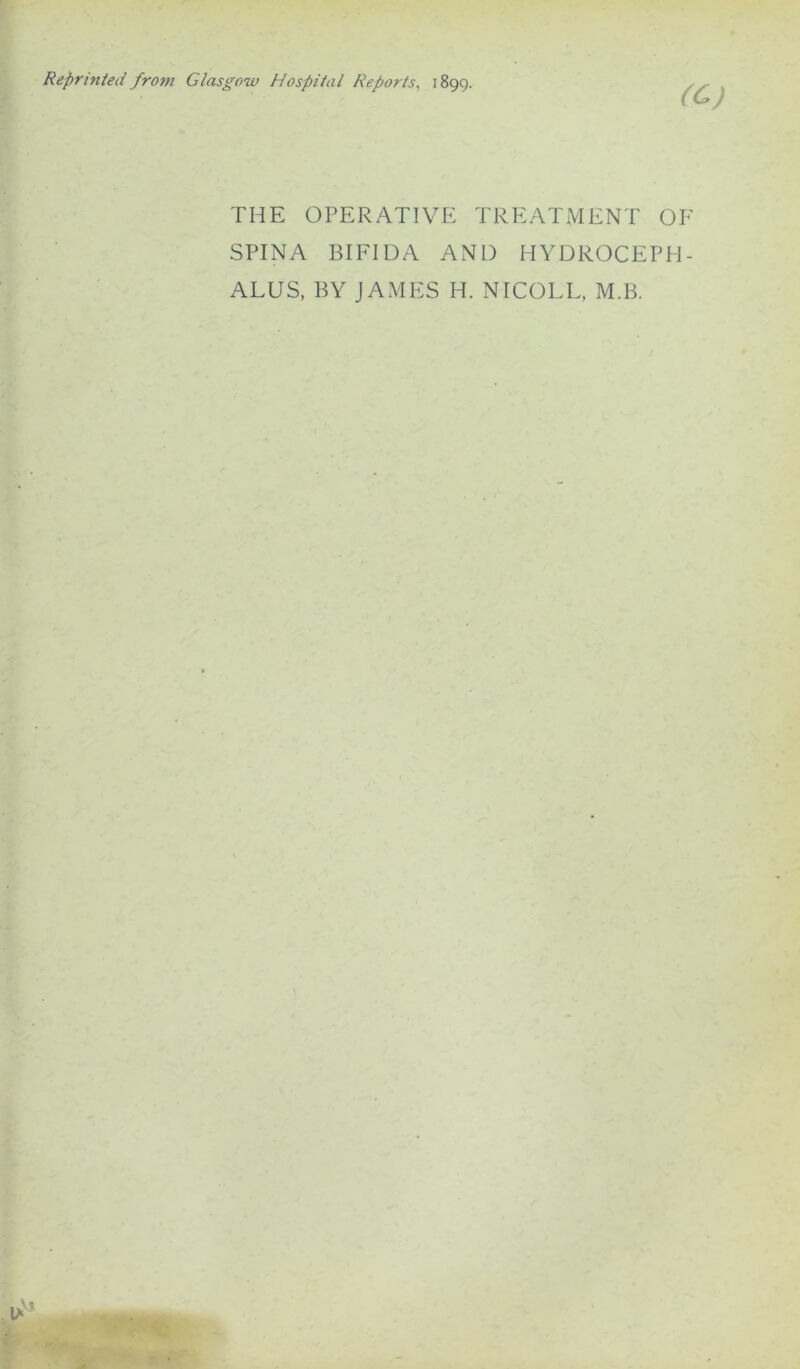 Reprinted from Glasgow Hospital Reports, 1899. (C) THE OPERATIVE TREATMENT OF SPINA BIFIDA AND HYDROCEPH- ALUS, BY JAMES H. NICOLE, M.B.