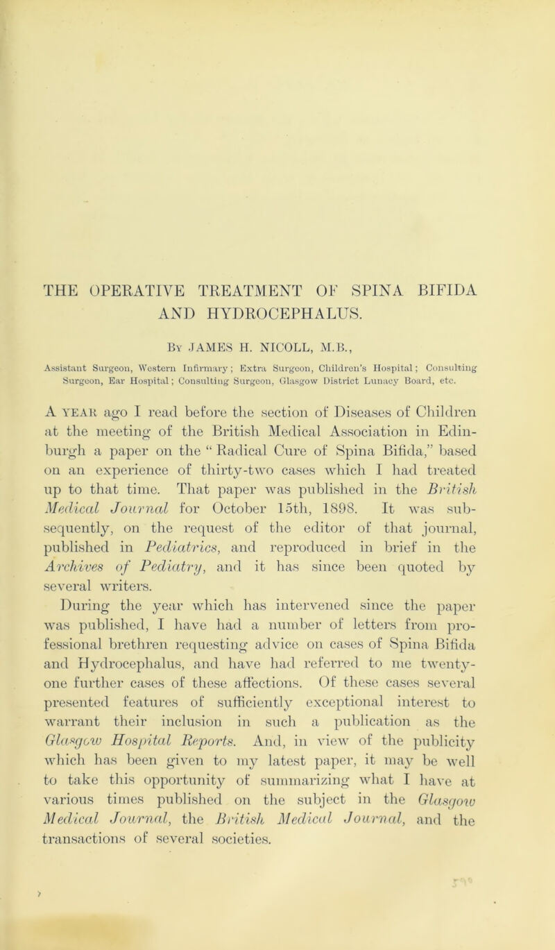 THE OPERATIVE TREATMENT OF SPINA BIFIDA AND HYDROCEPHALUS. By JAMES H. NICOLL, M.B., Assistant Surgeon, Western Infirmary; Extra Surgeon, Children’s Hospital; Consulting Surgeon, Ear Hospital; Consulting Surgeon, Glasgow District Lunacy Board, etc. A year ago I read before the section of Diseases of Children at the meeting of the British Medical Association in Edin- burgh a paper on the “ Radical Cure of Spina Bifida,” based on an experience of thirty-two cases which I had treated up to that time. That paper was published in the British Medical Journal for October loth, 1898. It was sub- sequently, on the request of the editor of that journal, published in Pediatrics, and reproduced in brief in the Archives of Pediatry, and it has since been quoted by several writers. During the year which has intervened since the paper was published, I have had a number of letters from pro- fessional brethren requesting advice on cases of Spina Bifida and Hydrocephalus, and have had referred to me twenty- one further cases of these affections. Of these cases several presented features of sufficiently exceptional interest to warrant their inclusion in such a publication as the Glasgoiu Hospital Reports. And, in view of the publicity which has been given to my latest paper, it may be well to take this opportunity of summarizing what I have at various times published on the subject in the Glasgow Medical Journal, the British Medical Journal, and the transactions of several societies.