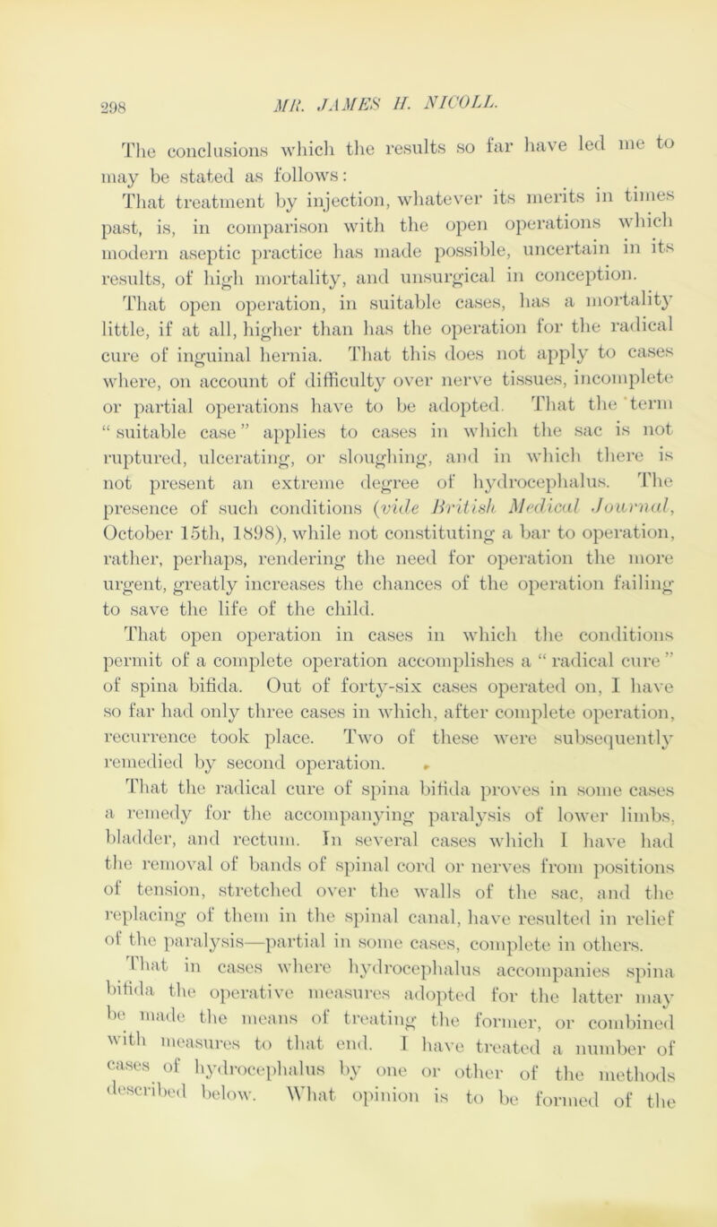 The conclusions which the results so far have led me to may be stated as follows: That treatment by injection, whatever its merits in times past, is, in comparison with the open operations which modern aseptic practice has made possible, uncertain in its results, of high mortality, and unsurgical in conception. That open operation, in suitable cases, has a mortality little, if at all, higher than has the operation lor the radical cure of inguinal hernia. That this does not apply to cases where, on account of difficulty over nerve tissues, incomplete or partial operations have to be adopted. That the 'term “ suitable case ” applies to cases in which the sac is not ruptured, ulcerating, or sloughing, and in which there is not present an extreme degree of hydrocephalus. The presence of such conditions (vide British Medical Journal, October 15th, 1898), while not constituting a bar to operation, rather, perhaps, rendering the need for operation the more urgent, greatly increases the chances of the operation failing to save the life of the child. That open operation in cases in which the conditions permit of a complete operation accomplishes a “ radical cure ” of spina bifida. Out of forty-six cases operated on, 1 have so far had only three cases in which, after complete operation, recurrence took place. Two of these were subsequently remedied by second operation. That the radical cure of spina bifida proves in some cases a remedy for the accompanying paralysis of lower limbs, bladder, and rectum. In several cases which I have had the removal of bands of spinal cord or nerves from positions of tension, stretched over the walls of the sac, and the replacing of them in the spinal canal, have resulted in relief of the paralysis—partial in some cases, complete in others. 1 hat in cases where hydrocephalus accompanies spina bifida the operative measures adopted for the latter may be made the means of treating the former, or combined with measures to that end. I have treated a number of cases of hydrocephalus by one or other of the methods described below. What opinion is to be formed of the