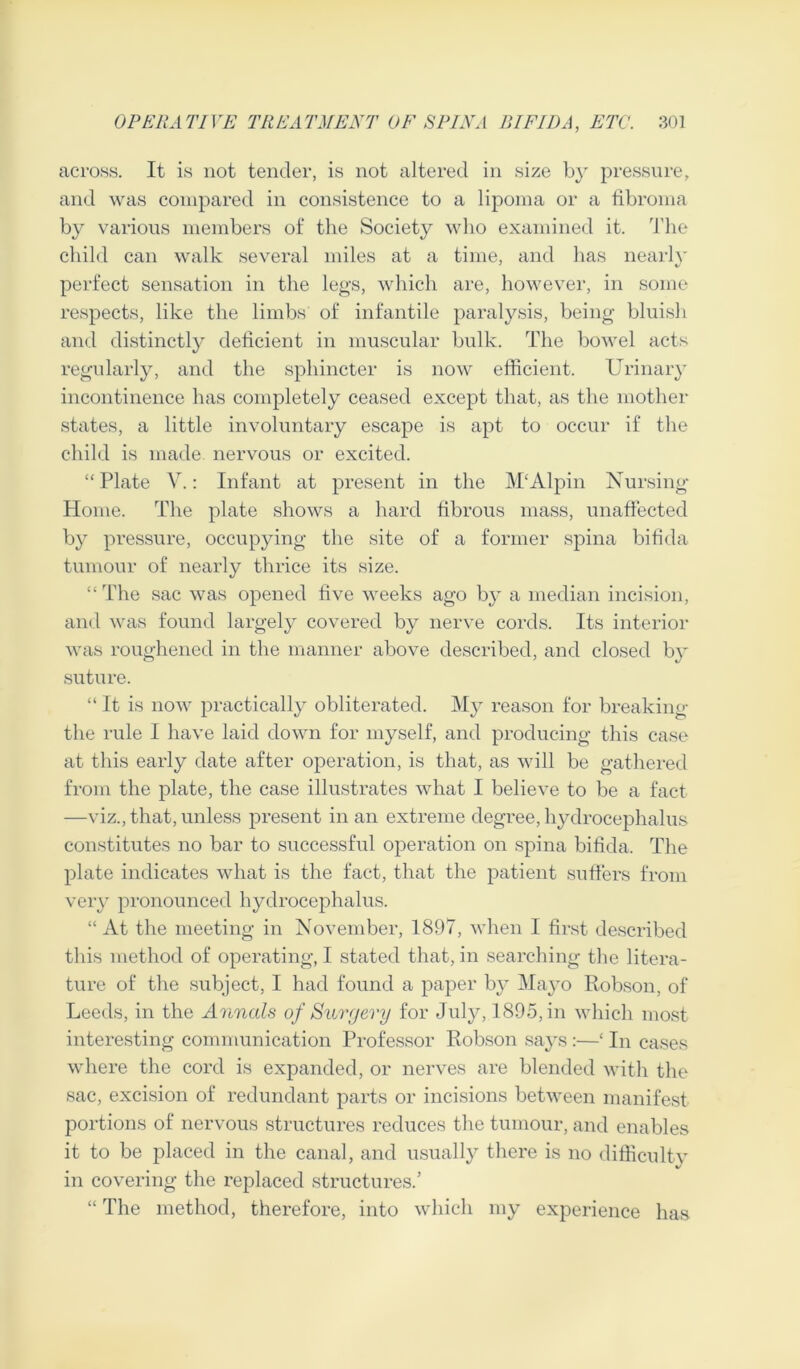 across. It is not tender, is not altered in size b}r pressure, and was compared in consistence to a lipoma or a fibroma by various members of the Society who examined it. The child can walk several miles at a time, and has nearly perfect sensation in the legs, which are, however, in some respects, like the limbs of infantile paralysis, being bluish and distinctly deficient in muscular bulk. The bowel acts regularly, and the sphincter is now efficient. Urinary incontinence has completely ceased except that, as the mother states, a little involuntary escape is apt to occur if the child is made nervous or excited. “Plate V.: Infant at present in the M'Alpin Nursing- Home. The plate shows a hard fibrous mass, unaffected by pressure, occupying the site of a former spina bifida tumour of nearly thrice its size. “ The sac was opened five weeks ago by a median incision, and was found largely covered by nerve cords. Its interior was roughened in the manner above described, and closed by suture. “ It is now practically obliterated. My reason for breaking the rule I have laid down for myself, and producing this case at this early date after operation, is that, as will be gathered from the plate, the case illustrates what I believe to be a fact —viz., that, unless present in an extreme degree, hydrocephalus constitutes no bar to successful operation on spina bifida. The plate indicates what is the fact, that the patient suffers from very pronounced hydrocephalus. “ At the meeting in November, 1897, when I first described this method of operating, I stated that, in searching the litera- ture of the subject, I had found a paper by Mayo Robson, of Leeds, in the Annals of Surgery for July, 1895, in which most interesting communication Professor Robson says :—‘ In cases where the cord is expanded, or nerves are blended with the sac, excision of redundant parts or incisions between manifest portions of nervous structures reduces the tumour, and enables it to be placed in the canal, and usually there is no difficult,v in covering the replaced structures.’ “ The method, therefore, into which my experience has