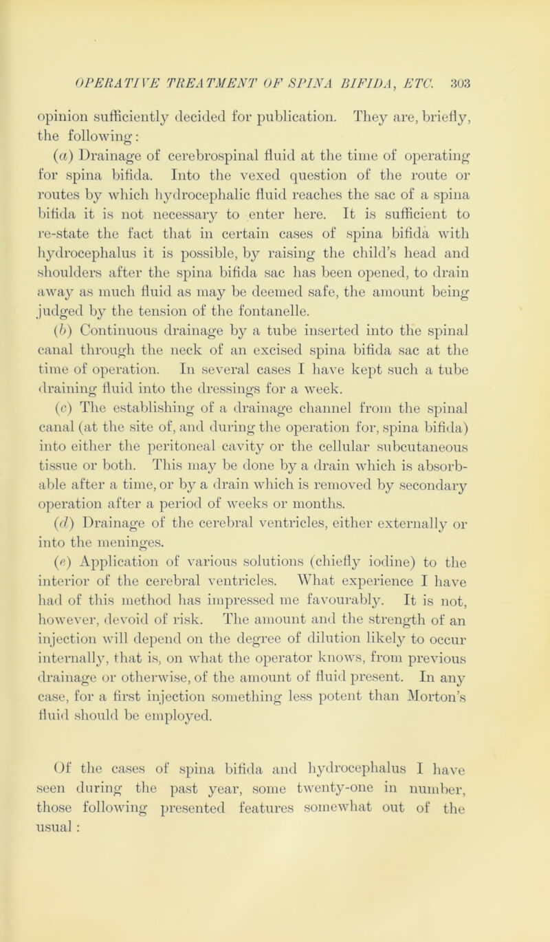 opinion sufficiently decided for publication. They are, briefly, the following: (a) Drainage of cerebrospinal fluid at the time of operating for spina bifida. Into the vexed question of the route or routes by which hydrocephalic fluid reaches the sac of a spina bifida it is not necessary to enter here. It is sufficient to re-state the fact that in certain cases of spina bifida with hydrocephalus it is possible, by raising the child’s head and shoulders after the spina bifida sac has been opened, to drain away as much fluid as may be deemed safe, the amount being judged by the tension of the fontanelle. (b) Continuous drainage by a tube inserted into the spinal canal through the neck of an excised spina bifida sac at the time of operation. In several cases I have kept such a tube draining fluid into the dressings for a week. (c) The establishing of a drainage channel from the spinal canal (at the site of, and during the operation for, spina bifida) into either the peritoneal cavity or the cellular subcutaneous tissue or both. This may be done by a drain which is absorb- able after a time, or by a drain which is removed by secondary operation after a period of weeks or months. (d) Drainage of the cerebral ventricles, either externally or into the meninges. (e) Application of various solutions (chiefly iodine) to the interior of the cerebral ventricles. What experience I have had of this method has impressed me favourably. It is not, however, devoid of risk. The amount and the strength of an injection will depend on the degree of dilution likely to occur internally, that is, on what the operator knows, from previous drainage or otherwise, of the amount of fluid present. In any case, for a first injection something less potent than Morton’s fluid should be employed. Of the cases of spina bifida and hydrocephalus I have seen during the past year, some twenty-one in number, those following presented features somewhat out of the usual :