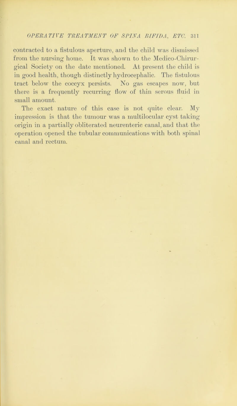 contracted to a fistulous aperture, and the child was dismissed from the nursing* home. It was shown to the Medico-Chirur- gical Society on the date mentioned. At present the child is in good health, though distinctly hydrocephalic. The fistulous tract below the coccyx persists. No gas escapes now, but there is a frequently recurring flow of thin serous fluid in small amount. The exact nature of this case is not quite clear. My impression is that the tumour was a multi locular cyst taking- origin in a partially obliterated neurenteric canal, and that the operation opened the tubular communications with both spinal canal and rectum.