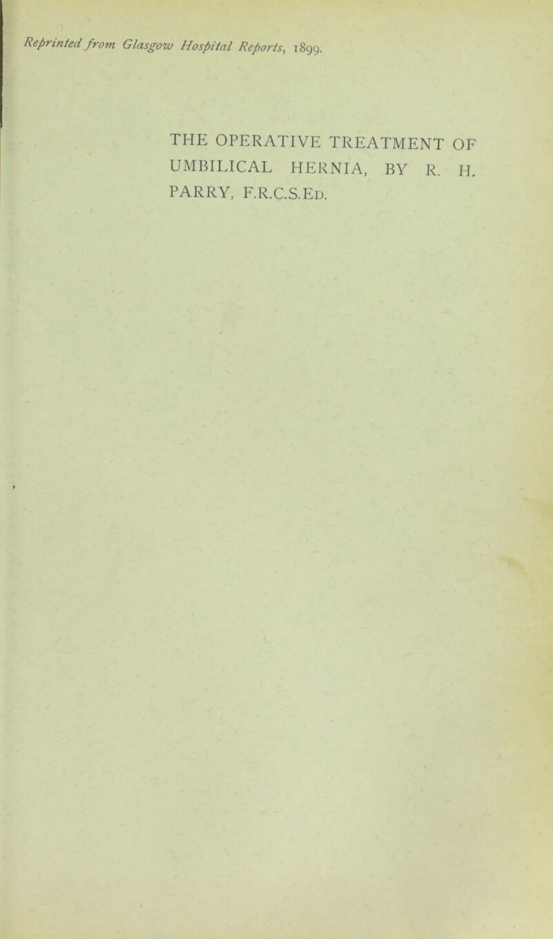 Reprinted from Glasgow Hospital Reports, 1899. THE OPERATIVE TREATMENT OF UMBILICAL HERNIA, BY R. H. PARRY, F.R.C.S.Ed.