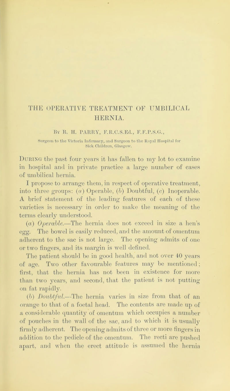 THE OPERATIVE TREATMENT OF UMBILICAL HERNIA. By R. H. PARRY, F.R.C.S.Ed., F.F.P.S.G., Surgeon to the Victoria Infirmary, and Surgeon to the Royal Hospital for Sick Children, Glasgow. During the past four years it has fallen to my lot to examine in hospital and in private practice a large number of cases of umbilical hernia, I propose to arrange them, in respect of operative treatment, into three groups: (a) Operable, (b) Doubtful, (c) Inoperable. A brief statement of the leading features of each of these varieties is necessary in order to make the meaning of the terms clearly understood. (a) Operable.—The hernia does not exceed in size a hen’s egg. The bowel is easily reduced, and the amount of omentum adherent to the sac is not large. The opening admits of one or two fingers, and its margin is well defined. The patient should be in good health, and not over 40 years of age. Two other favourable features may be mentioned; first, that the hernia has not been in existence for more than two years, and second, that the patient is not putting- on fat rapidly. (h) Doubtful.—The hernia varies in size from that of an orange to that of a foetal head. The contents are made up of a considerable quantity of omentum which occupies a number of pouches in the wall of the sac, and to which it is usually firmly adherent. The opening admits of three or more fingers in addition to the pedicle of the omentum. The recti are pushed apart, and when the erect attitude is assumed the hernia