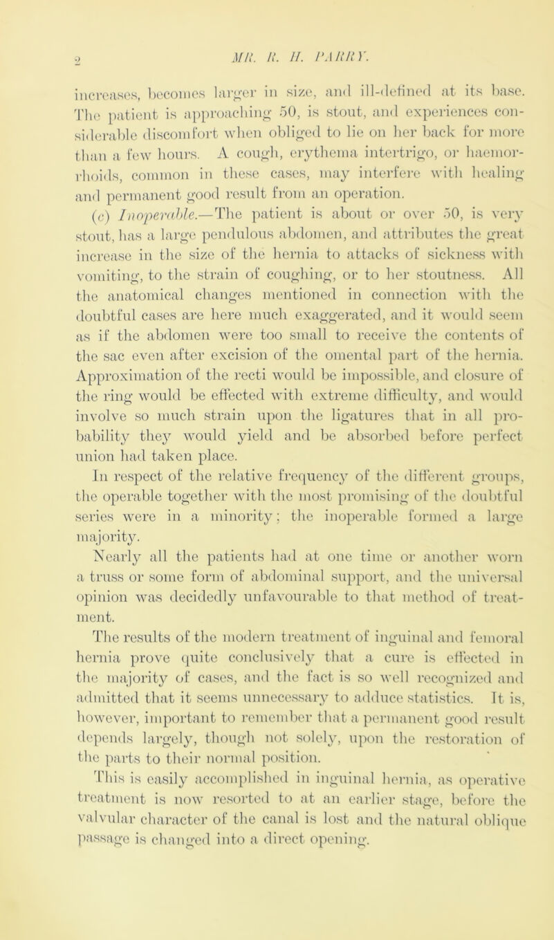 increases, becomes larger in size, and ill-defined at its base. The patient is approaching 50, is stout, and experiences con- siderable discomfort when obliged to lie on her back for more than a few hours. A cough, erythema intertrigo, or haemor- rhoids, common in these cases, may interfere with healing and permanent good result from an operation. (c) Inoperable.—The patient is about or over 50, is very stout, has a large pendulous abdomen, and attributes the great increase in the size of the hernia to attacks of sickness with vomiting, to the strain of coughing, or to her stoutness. All the anatomical changes mentioned in connection with the doubtful cases are here much exaggerated, and it would seem as if the abdomen were too small to receive the contents of the sac even after excision of the omental part of the hernia. Approximation of the recti would be impossible, and closure of the ring would be effected with extreme difficulty, and would involve so much strain upon the ligatures that in all pro- bability they would yield and be absorbed before perfect union had taken place. In respect of the relative frequency of the different groups, the operable together with the most promising of the doubtful series were in a minority; the inoperable formed a large majority. Nearly all the patients had at one time or another worn a truss or some form of abdominal support, and the universal opinion was decidedly unfavourable to that method of treat- ment. The results of the modern treatment of inguinal and femoral hernia prove quite conclusively that a cure is effected in the majority of cases, and the fact is so well recognized and admitted that it seems unnecessary to adduce statistics. Tt is, however, important to remember that a permanent good result depends largely, though not solely, upon the restoration of the parts to their normal position. This is easily accomplished in inguinal hernia, as operative treatment is now resorted to at an earlier stage, before the valvular character of the canal is lost and the natural oblique passage is changed into a direct opening.