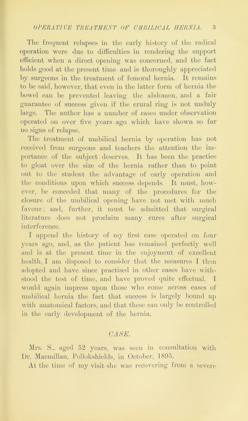 The frequent relapses in the early history of the radical operation were due to difficulties in rendering the support efficient when a direct opening was concerned, and the fact holds good at the present time and is thoroughly appreciated by surgeons in the treatment of femoral hernia. It remains to be said, however, that even in the latter form of hernia the bowel can be prevented leaving the abdomen, and a fair guarantee of success given if the crural ring is not unduly large. The author has a number of cases under observation operated on over five years ago which have shown so far no signs of relapse. The treatment of umbilical hernia by operation has not received from surgeons and teachers the attention the im- portance of the subject deserves. It has been the practice to gloat over the size of the hernia rather than to point out to the student the advantage of early operation and the conditions upon which success depends. It must, how- ever, be conceded that many of the procedures for the closure of the umbilical opening have not met with much favour; and, further, it must be admitted that surgical literature does not proclaim many cures after surgical interference. I append the history of my first case operated on four years ago, and, as the patient has remained perfectly well and is at the present time in the enjoyment of excellent health, I am disposed to consider that the measures I then adopted and have since practised in other cases have with- stood the test of time, and have proved quite effectual. I would again impress upon those who come across cases of umbilical hernia the fact that success is largely bound up with anatomical factors, and that these can only be controlled in the early development of the hernia. CAFE. Mrs. S., aged 52 years, was seen in consultation with Dr. Macmillan, Pollokshields, in October, 1895. At the time of my visit she was recovering from a severe