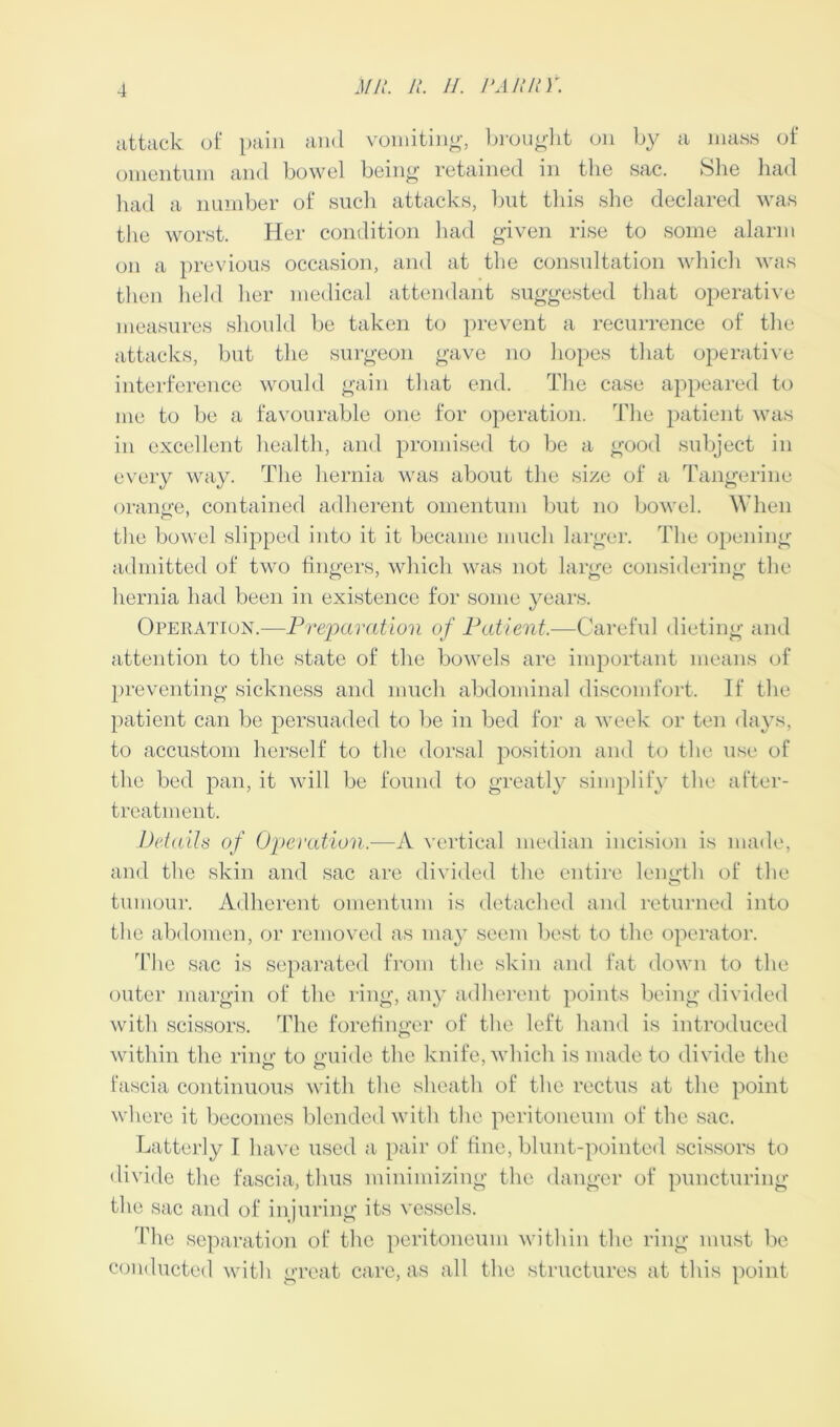 attack of pain and vomiting, brought on by a mass of omentum and bowel being retained in the sac. She had had a number of such attacks, but this she declared was the worst. Her condition had given rise to some alarm on a previous occasion, and at the consultation which was then held her medical attendant suggested that operative measures should be taken to prevent a recurrence of the attacks, but the surgeon gave no hopes that operative interference would gain that end. The case appeared to me to be a favourable one for operation. The patient was in excellent health, and promised to be a good subject in every way. The hernia was about the size of a Tangerine orange, contained adherent omentum but no bowel. When the bowel slipped into it it became much larger. The opening admitted of two fingers, which was not large considering the hernia had been in existence for some years. Operation.—Preparation of Patient,—Careful dieting and attention to the state of the bowels are important means of preventing sickness and much abdominal discomfort. If the patient can be persuaded to be in bed for a week or ten days, to accustom herself to the dorsal position and to the use of the bed pan, it will be found to greatly simplify the after- treatment. Details of Operation.—A vertical median incision is made, and the skin and sac are divided the entire length of the tumour. Adherent omentum is detached and returned into the abdomen, or removed as may seem best to the operator. The sac is separated from the skin and fat down to the outer margin of the ring, any adherent points being divided with scissors. The forefinger of the left hand is introduced within the ring to guide the knife, which is made to divide the o o fascia continuous with the sheath of the rectus at the point where it becomes blended with the peritoneum of the sac. Latterly I have used a pair of fine, blunt-pointed scissors to divide the fascia, thus minimizing the danger of puncturing the sac and of injuring its vessels. 'Idle separation of the peritoneum within the ring must be conducted with great care, as all the structures at this point
