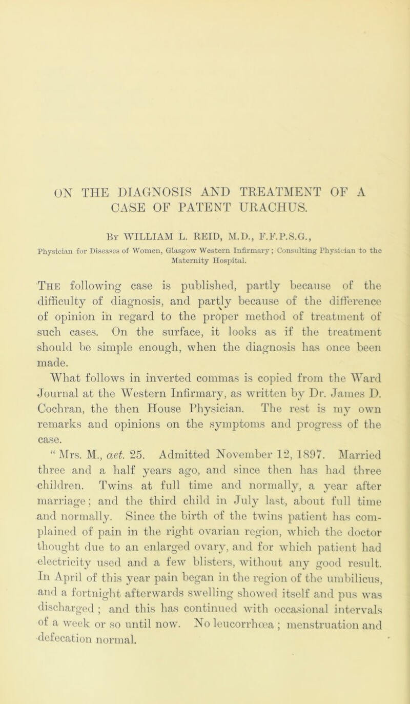 ON THE DIAGNOSIS AND TREATMENT OF A CASE OF PATENT URACHUS. By WILLIAM L. REID, M.D., F.F.P.S.G., Physician for Diseases of Women, Glasgow Western Infirmary; Consulting Physician to the Maternity Hospital. The following case is published, partly because of the difficulty of diagnosis, and partly because of the difference of opinion in regard to the proper method of treatment of such cases. On the surface, it looks as if the treatment should be simple enough, when the diagnosis has once been made. What follows in inverted commas is copied from the Ward Journal at the Western Infirmary, as written by Dr. James D. Cochran, the then House Physician. The rest is my own remarks and opinions on the symptoms and progress of the case. “Mrs. M., ciet. 25. Admitted November 12, 1897. Married three and a half years ago, and since then has had three children. Twins at full time and normally, a year after marriage; and the third child in July last, about full time and normally. Since the birth of the twins patient has com- plained of pain in the right ovarian region, which the doctor thought due to an enlarged ovary, and for which patient had electricity used and a few blisters, without any good result. In April of this year pain began in the region of the umbilicus, and a fortnight afterwards swelling showed itself and pus was discharged ; and this has continued with occasional intervals of a week or so until now. No leucorrhoea ; menstruation and defecation normal.