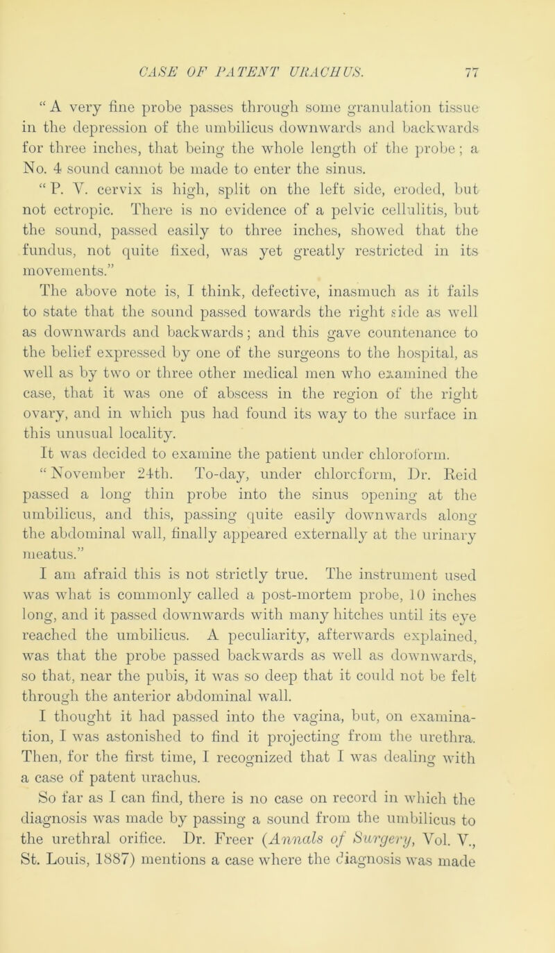 “ A very fine probe passes through some granulation tissue in the depression of the umbilicus downwards and backwards for three inches, that being the whole length of the probe; a No. 4 sound cannot be made to enter the sinus. “ P. V. cervix is high, split on the left side, eroded, but not ectropic. There is no evidence of a pelvic cellulitis, but the sound, passed easily to three inches, showed that the fundus, not quite fixed, was yet greatly restricted in its movements.” The above note is, I think, defective, inasmuch as it fails to state that the sound passed towards the right side as well as downwards and backwards; and this gave countenance to the belief expressed by one of the surgeons to the hospital, as well as by two or three other medical men who examined the case, that it was one of abscess in the region of the right ovary, and in which pus had found its way to the surface in this unusual locality. It was decided to examine the patient under chloroform. “ November 24th. To-day, under chloroform, Dr. Reid passed a long thin probe into the sinus opening at the umbilicus, and this, passing quite easily downwards along the abdominal wall, finally appeared externally at the urinary meatus.” I am afraid this is not strictly true. The instrument used was what is commonly called a post-mortem probe, 10 inches long, and it passed downwards with many hitches until its eve reached the umbilicus. A peculiarity, afterwards explained, was that the probe passed backwards as well as downwards, so that, near the pubis, it was so deep that it could not be felt through the anterior abdominal wall. I thought it had passed into the vagina, but, on examina- tion, I was astonished to find it projecting from the urethra. Then, for the first time, I recognized that I was dealing with a case of patent urachus. So far as I can find, there is no case on record in which the diagnosis was made by passing a sound from the umbilicus to the urethral orifice. Dr. Freer {Annals of Surgery, Vol. V., St. Louis, 1887) mentions a case where the diagnosis was made