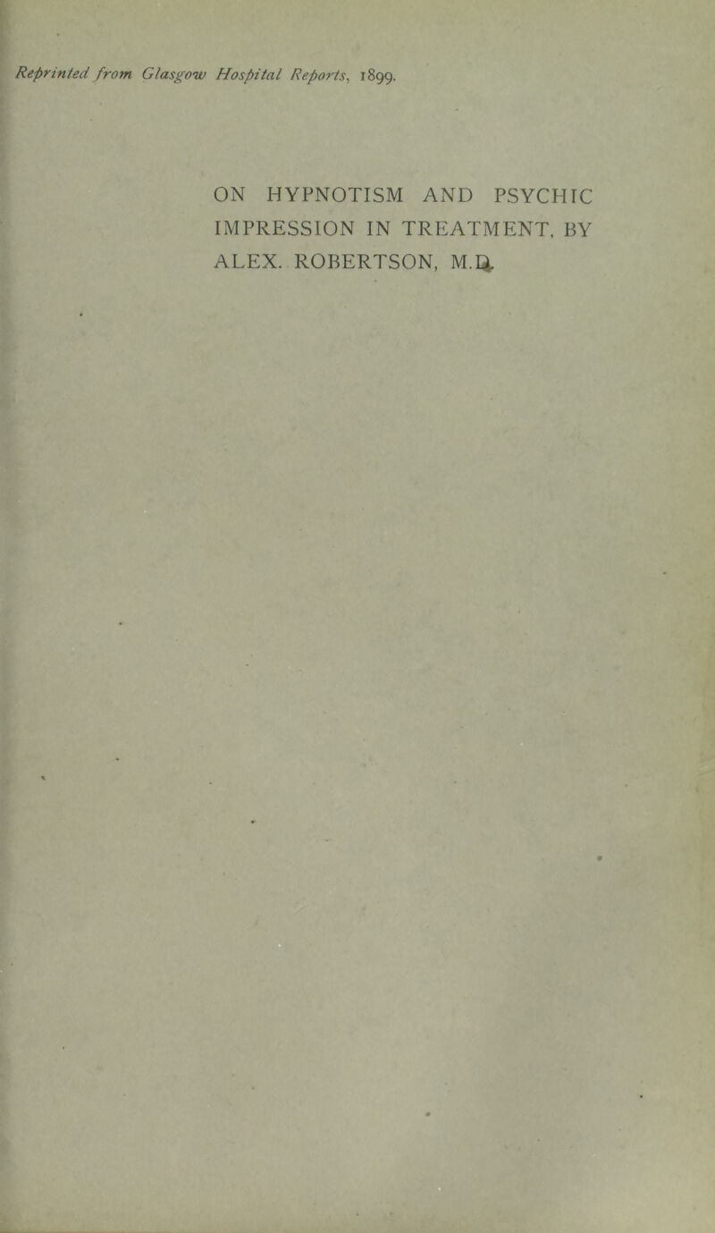 Reprinted from Glasgow Hospital Reports, 1899. ON HYPNOTISM AND PSYCHIC IMPRESSION IN TREATMENT, BY ALEX. ROBERTSON, M.Q.