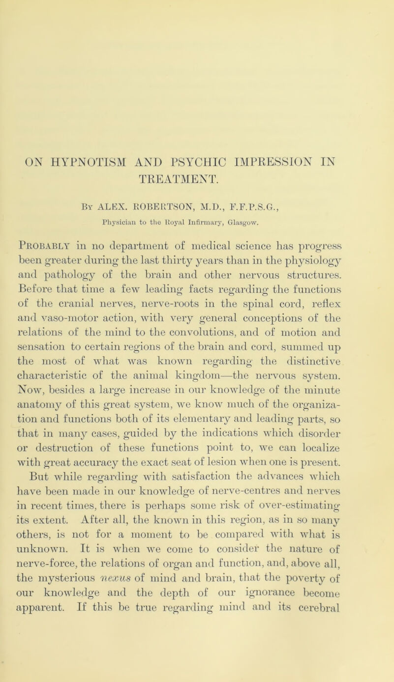 TREATMENT. By ALEX. ROBERTSON, M.D., F.F.B.S.G., Physician to the ltoyal Infirmary, Glasgow. Probably in no department of medical science has progress been greater during the last thirty years than in the physiology and pathology of the brain and other nervous structures. Before that time a few leading facts regarding the functions of the cranial nerves, nerve-roots in the spinal cord, reflex and vaso-motor action, with very general conceptions of the relations of the mind to the convolutions, and of motion and sensation to certain regions of the brain and cord, summed up the most of what was known regarding the distinctive characteristic of the animal kingdom—the nervous system. Now, besides a large increase in our knowledge of the minute anatomy of this great system, we know much of tire organiza- tion and functions both of its elementary and leading parts, so that in many cases, guided by the indications which disorder or destruction of these functions point to, we can localize with great accuracy the exact seat of lesion when one is present. But while regarding with satisfaction the advances which have been made in our knowledge of nerve-centres and nerves in recent times, there is perhaps some risk of over-estimating its extent. After all, the known in this region, as in so many others, is not for a moment to be compared with what is unknown. It is when we come to consider the nature of nerve-force, the relations of organ and function, and, above all, the mysterious nexus of mind and brain, that tire poverty of our knowledge and the depth of our ignorance become apparent. If this be true regarding mind and its cerebral