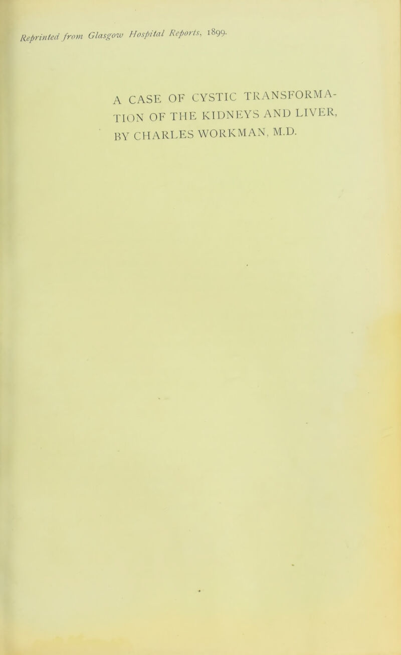 Reprinted from Glasgow Hospital Repoits, 1899. A CASE OF CYSTIC TRANSFORMA- TION OF THE KIDNEYS AND FIVER, BY CHARFES WORKMAN, M.D.