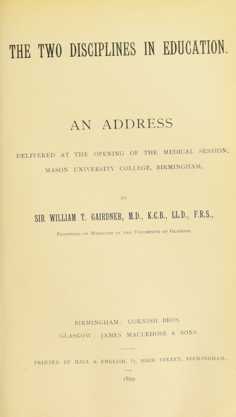 AN ADDRESS DELIVERED AT MASON THE opening of the medical session, UNIVERSITY COLLEGE, BIRMINGHAM, BY SIR WILLIAM T. GA1RDNER. M.D., K.C.B., LL.D., F.R.S., Professor of Medicine in the University of Glasgow. BIRMINGHAM : CORNISH BROS. GLASGOW : JAMES MACLEHOSE & SONS HIGH STREET, BIRMINGHAM.