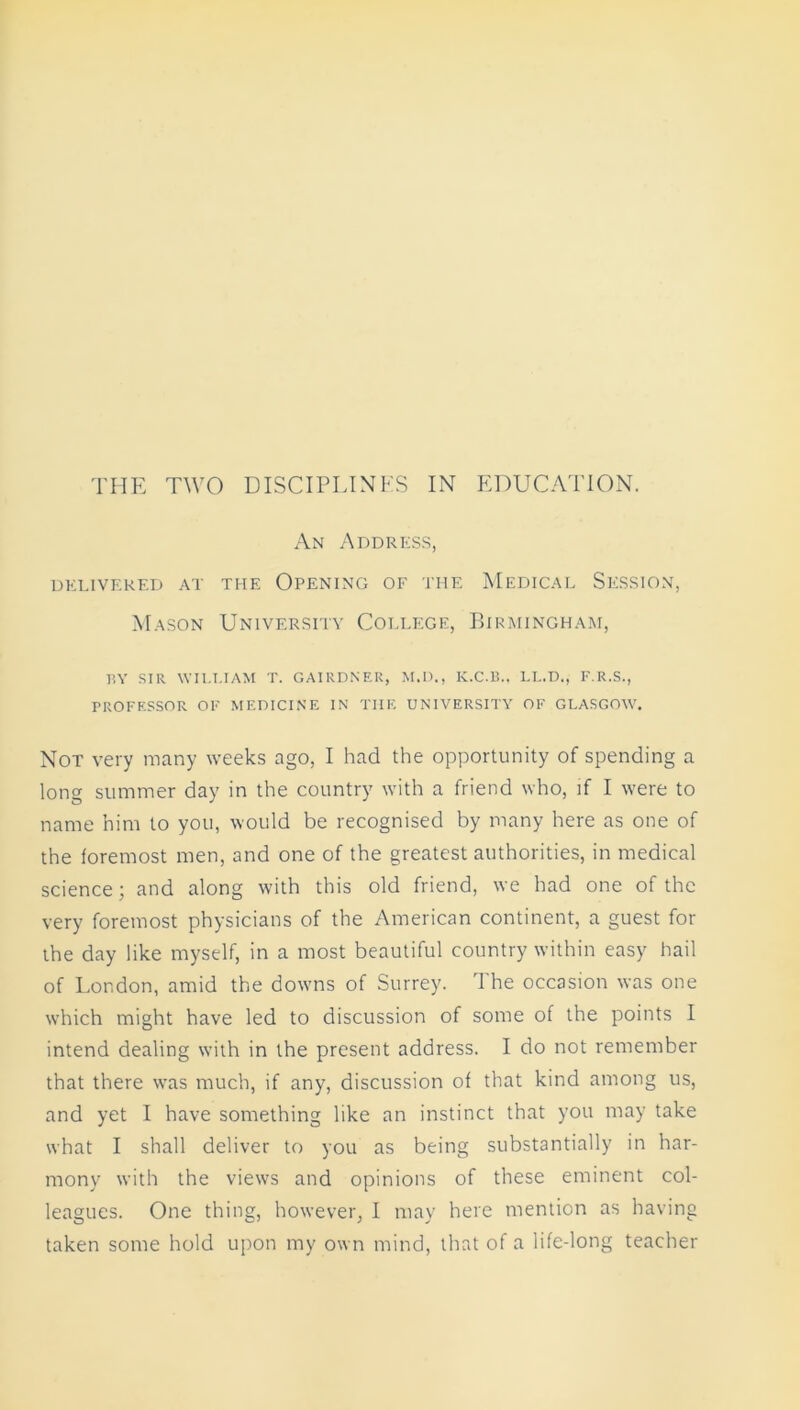 An Address, DELIVERED AT THE OPENING OF THE MEDICAL SESSION, Mason University College, Birmingham, BY SIR WII.I.IAM T. GAIRDNER, M.D., K.C.B.. LL.D., F.R.S., PROFESSOR OF MEDICINE IN THE UNIVERSITY OF GLASGOW. Not very many weeks ago, I had the opportunity of spending a long summer day in the country with a friend who, if I were to name him to you, would be recognised by many here as one of the foremost men, and one of the greatest authorities, in medical science; and along with this old friend, we had one of the very foremost physicians of the American continent, a guest for the day like myself, in a most beautiful country within easy hail of London, amid the downs of Surrey. I he occasion was one which might have led to discussion of some of the points I intend dealing with in the present address. I do not remember that there was much, if any, discussion of that kind among us, and yet I have something like an instinct that you may take what I shall deliver to you as being substantially in har- mony with the views and opinions of these eminent col- leagues. One thing, however, I may here mention as having taken some hold upon my own mind, that of a life-long teacher