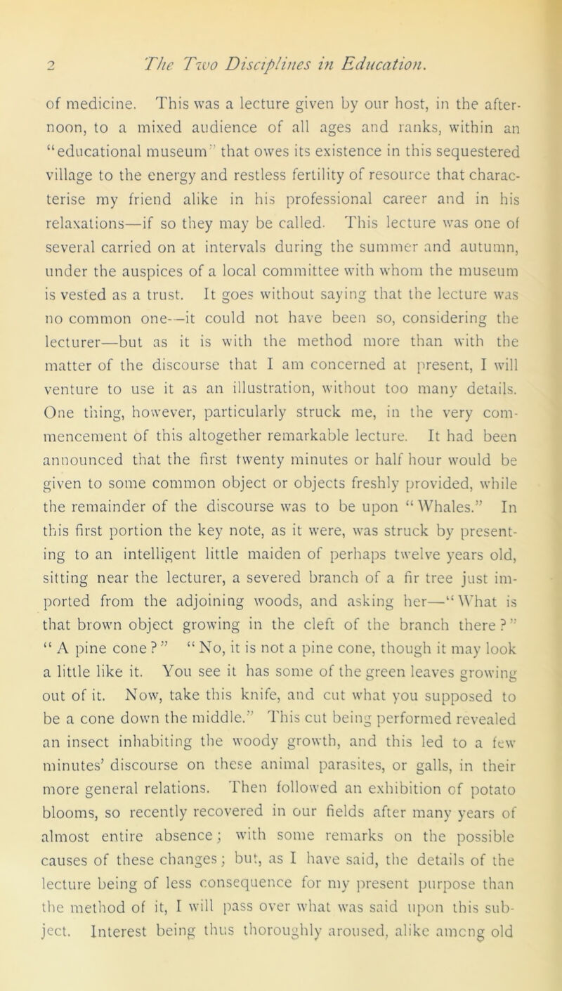 of medicine. This was a lecture given by our host, in the after- noon, to a mixed audience of all ages and ranks, within an “educational museum that owes its existence in this sequestered village to the energy and restless fertility of resource that charac- terise my friend alike in his professional career and in his relaxations—if so they may be called. This lecture was one of several carried on at intervals during the summer and autumn, under the auspices of a local committee with whom the museum is vested as a trust. It goes without saying that the lecture was no common one—it could not have been so, considering the lecturer—but as it is with the method more than with the matter of the discourse that I am concerned at present, I will venture to use it as an illustration, without too many details. One tiring, however, particularly struck me, in the very com- mencement of this altogether remarkable lecture. It had been announced that the first twenty minutes or half hour would be given to some common object or objects freshly provided, while the remainder of the discourse was to be upon “Whales.” In this first portion the key note, as it were, was struck by present- ing to an intelligent little maiden of perhaps twelve years old, sitting near the lecturer, a severed branch of a fir tree just im- ported from the adjoining woods, and asking her—“What is that brown object growing in the cleft of the branch there?” “ A pine cone ? ” “ No, it is not a pine cone, though it may look a little like it. You see it has some of the green leaves growing out of it. Now, take this knife, and cut what you supposed to be a cone down the middle.” This cut being performed revealed an insect inhabiting the woody growth, and this led to a few minutes’ discourse on these animal parasites, or galls, in their more general relations. Then followed an exhibition of potato blooms, so recently recovered in our fields after many years of almost entire absence; with some remarks on the possible causes of these changes; but, as I have said, the details of the lecture being of less consequence for my present purpose than the method of it, I will pass over what was said upon this sub- ject. Interest being thus thoroughly aroused, alike among old