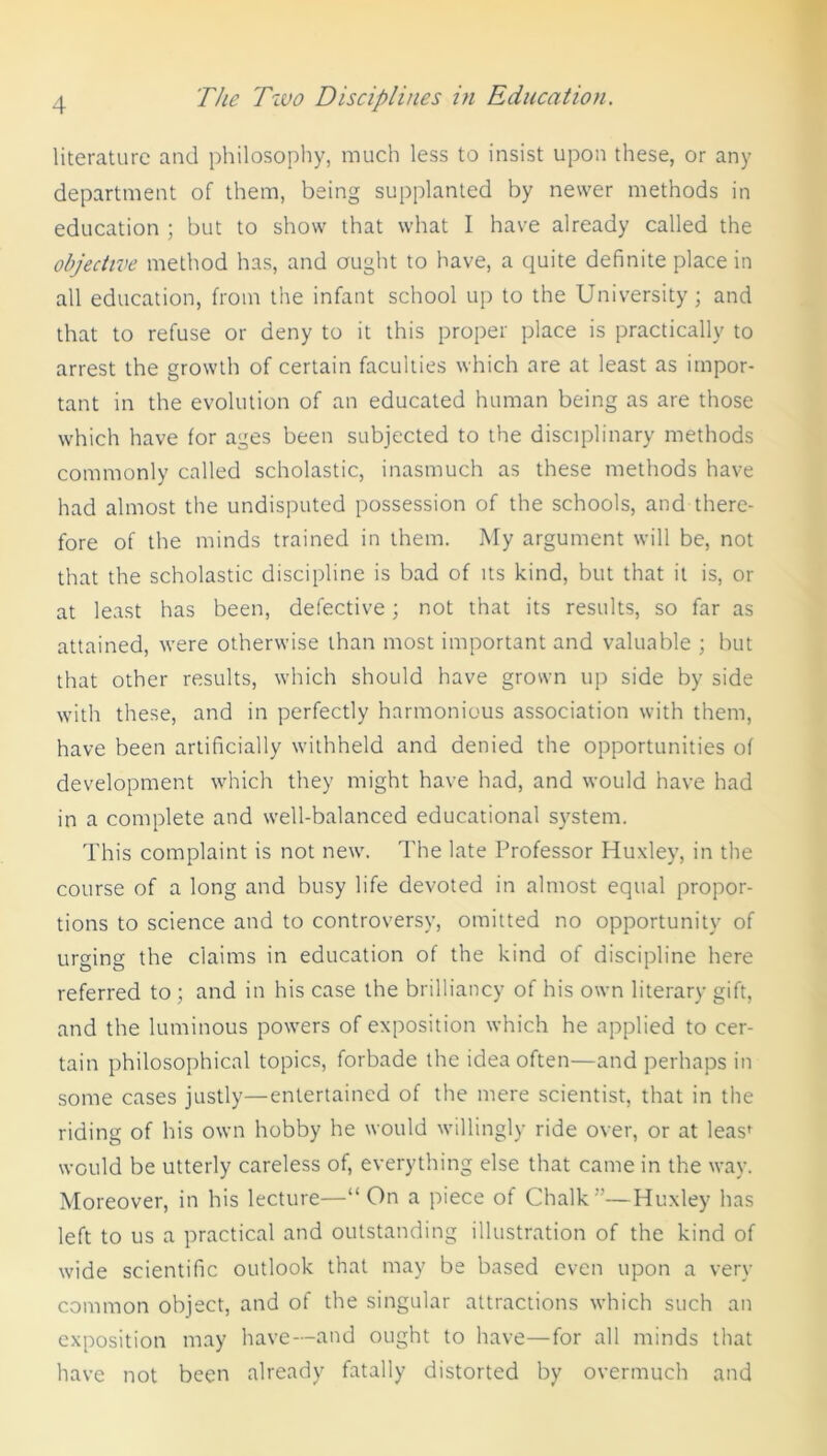 literature and philosophy, much less to insist upon these, or any department of them, being supplanted by newer methods in education ; but to show that what I have already called the objective method has, and ought to have, a quite definite place in all education, from the infant school up to the University; and that to refuse or deny to it this proper place is practically to arrest the growth of certain faculties which are at least as impor- tant in the evolution of an educated human being as are those which have for ages been subjected to the disciplinary methods commonly called scholastic, inasmuch as these methods have had almost the undisputed possession of the schools, and there- fore of the minds trained in them. My argument will be, not that the scholastic discipline is bad of its kind, but that it is, or at least has been, defective; not that its results, so far as attained, were otherwise than most important and valuable ; but that other results, which should have grown up side by side with these, and in perfectly harmonious association with them, have been artificially withheld and denied the opportunities of development which they might have had, and would have had in a complete and well-balanced educational system. This complaint is not new. The late Professor Huxley, in the course of a long and busy life devoted in almost equal propor- tions to science and to controversy, omitted no opportunity of urging the claims in education of the kind of discipline here referred to; and in his case the brilliancy of his own literary gift, and the luminous powers of exposition which he applied to cer- tain philosophical topics, forbade the idea often—and perhaps in some cases justly—entertained of the mere scientist, that in the riding of his own hobby he would willingly ride over, or at leas^ would be utterly careless of, everything else that came in the way. Moreover, in his lecture—“ On a piece of Chalk ”—Huxley has left to us a practical and outstanding illustration of the kind of wide scientific outlook that may be based even upon a very common object, and of the singular attractions which such an exposition may have—and ought to have—for all minds that have not been already fatally distorted by overmuch and