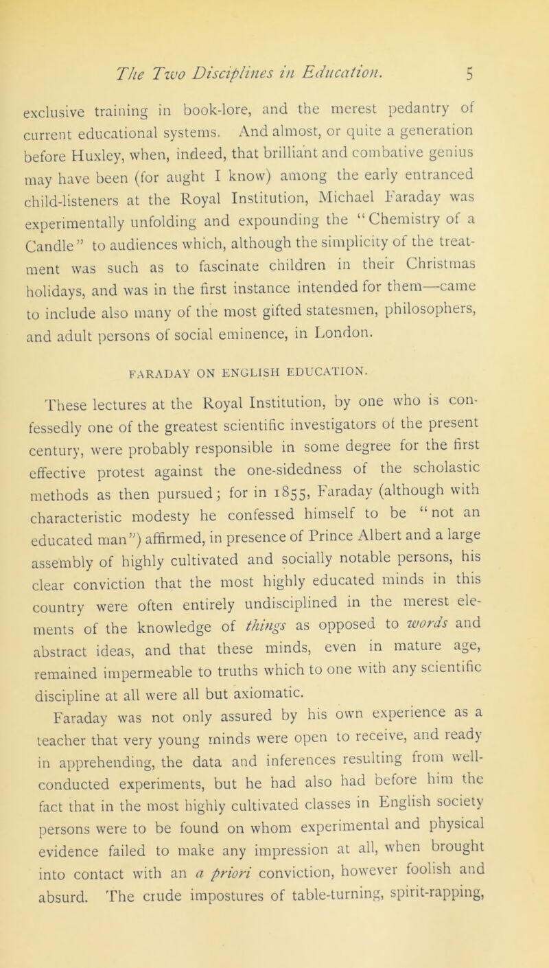 exclusive training in book-lore, and the merest pedantry of current educational systems. And almost, or quite a generation before Huxley, when, indeed, that brilliant and combative genius may have been (for aught I know) among the early entranced child-listeners at the Royal Institution, Michael Faraday was experimentally unfolding and expounding the “Chemistry of a Candle” to audiences which, although the simplicity of the treat- ment was such as to fascinate children in their Christmas holidays, and was in the first instance intended tor them came to include also many of the most gifted statesmen, philosophers, and adult persons ot social eminence, in London. FARADAY ON ENGLISH EDUCATION. These lectures at the Royal Institution, by one who is con- fessedly one of the greatest scientific investigators of the present century, were probably responsible in some degree for the first effective protest against the one-sidedness of the scholastic methods as then pursued; for in 1855, Faraday (although with characteristic modesty he confessed himself to be “ not an educated man”) affirmed, in presence of 1 rince Albert and a laige assembly of highly cultivated and socially notable persons, his clear conviction that the most highly educated minds in this country were often entirely undisciplined in the merest ele- ments of the knowledge of things as opposed to words and abstract ideas, and that these minds, even in mature age, remained impermeable to truths which to one with any scientific discipline at all were all but axiomatic. Faraday was not only assured by his own experience as a teacher that very young minds were open to receive, and lead) in apprehending, the data and inferences resulting fiom well- conducted experiments, but he had also had before him the fact that in the most highly cultivated classes in English society persons were to be found on whom experimental and physical evidence failed to make any impression at all, when brought into contact with an a priori conviction, however foolish and absurd. The crude impostures of table-turning, spirit-rapping,