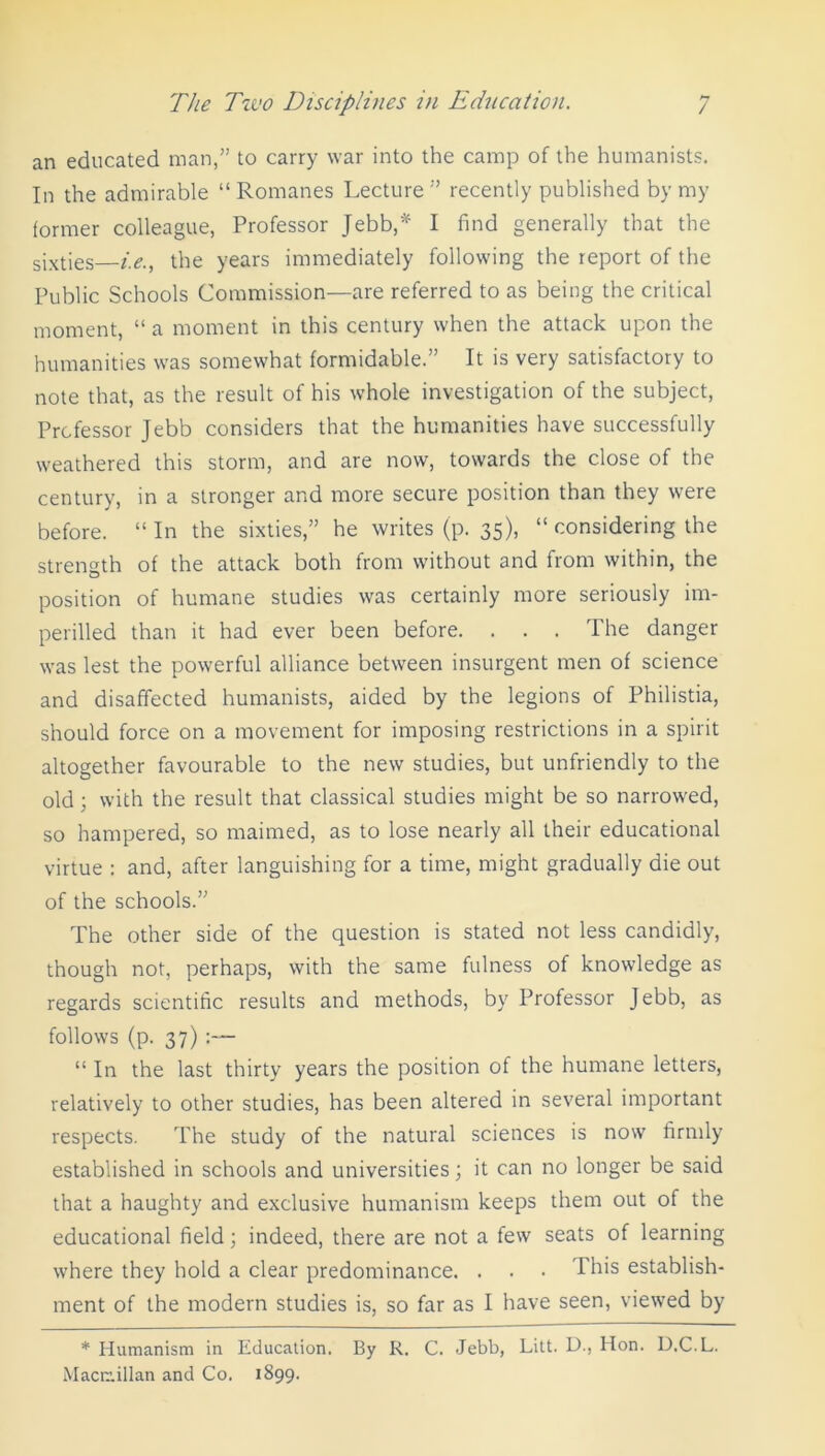 an educated man,” to carry war into the camp of the humanists. In the admirable “ Romanes Lecture ” recently published by my former colleague, Professor Jebb,* I find generally that the sixties i.e., the years immediately following the report of the Public Schools Commission—are referred to as being the critical moment, “ a moment in this century when the attack upon the humanities was somewhat formidable.” It is very satisfactory to note that, as the result of his whole investigation of the subject, Professor Jebb considers that the humanities have successfully weathered this storm, and are now, towards the close of the century, in a stronger and more secure position than they were before. “ In the sixties,” he writes (p. 35), “ considering the strength of the attack both from without and from within, the position of humane studies was certainly more seriously im- perilled than it had ever been before. . . . The danger was lest the powerful alliance between insurgent men of science and disaffected humanists, aided by the legions of Philistia, should force on a movement for imposing restrictions in a spirit altogether favourable to the new studies, but unfriendly to the old ; with the result that classical studies might be so narrowed, so hampered, so maimed, as to lose nearly all their educational virtue : and, after languishing for a time, might gradually die out of the schools.” The other side of the question is stated not less candidly, though not, perhaps, with the same fulness of knowledge as regards scientific results and methods, by Professor Jebb, as follows (p. 37) :— “ In the last thirty years the position of the humane letters, relatively to other studies, has been altered in several important respects. The study of the natural sciences is now firmly established in schools and universities; it can no longer be said that a haughty and exclusive humanism keeps them out of the educational field; indeed, there are not a few seats of learning where they hold a clear predominance. . . • This establish- ment of the modern studies is, so far as I have seen, viewed by * Humanism in Education. By R. C. Jebb, Litt. D., Hon. D.C.L. Macmillan and Co. 1899.