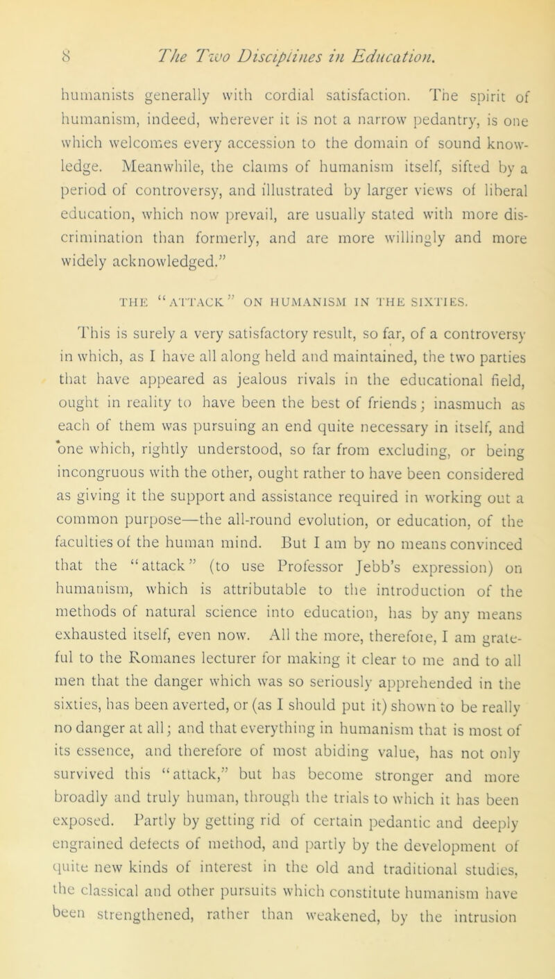 humanists generally with cordial satisfaction. The spirit of humanism, indeed, wherever it is not a narrow pedantry, is one which welcomes every accession to the domain of sound know- ledge. Meanwhile, the claims of humanism itself, sifted by a period of controversy, and illustrated by larger views of liberal education, which now prevail, are usually stated with more dis- crimination than formerly, and are more willingly and more widely acknowledged.” THE “attack” ON HUMANISM IN THE SIXTIES. This is surely a very satisfactory result, so far, of a controversy in which, as I have all along held and maintained, the two parties that have appeared as jealous rivals in the educational field, ought in reality to have been the best of friends; inasmuch as each of them was pursuing an end quite necessary in itself, and one which, rightly understood, so far from excluding, or being incongruous with the other, ought rather to have been considered as giving it the support and assistance required in working out a common purpose—the all-round evolution, or education, of the faculties of the human mind. But I am by no means convinced that the “attack” (to use Professor Jebb’s expression) on humanism, which is attributable to the introduction of the methods of natural science into education, has by any means exhausted itself, even now. All the more, therefore, I am urate- ful to the Romanes lecturer for making it clear to me and to all men that the danger which was so seriously apprehended in the sixties, has been averted, or (as I should put it) shown to be really no danger at all; and that everything in humanism that is most of its essence, and therefore of most abiding value, has not only survived this “attack,” but has become stronger and more broadly and truly human, through the trials to which it has been exposed. Partly by getting rid of certain pedantic and deeply- engrained defects of method, and partly by the development of quite new kinds of interest in the old and traditional studies, the classical and other pursuits which constitute humanism have been strengthened, rather than weakened, by the intrusion