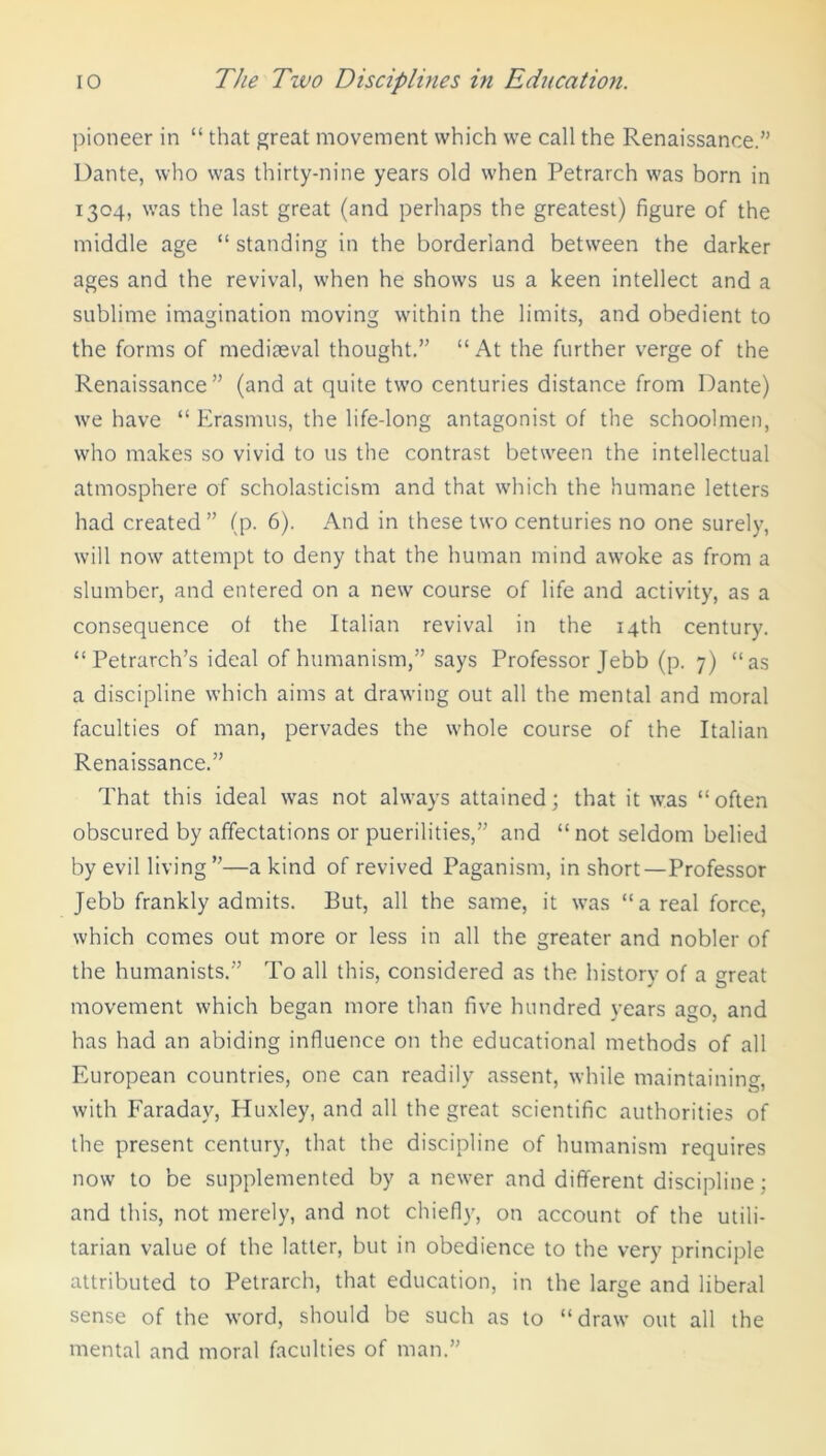 pioneer in “ that great movement which we call the Renaissance.” Dante, who was thirty-nine years old when Petrarch was bom in 1304, was the last great (and perhaps the greatest) figure of the middle age “ standing in the borderland between the darker ages and the revival, when he shows us a keen intellect and a sublime imagination moving within the limits, and obedient to the forms of mediceval thought.” “ At the further verge of the Renaissance” (and at quite two centuries distance from Dante) we have “ Erasmus, the life-long antagonist of the schoolmen, who makes so vivid to us the contrast between the intellectual atmosphere of scholasticism and that which the humane letters had created” (p. 6). And in these two centuries no one surely, will now attempt to deny that the human mind awoke as from a slumber, and entered on a new course of life and activity, as a consequence of the Italian revival in the 14th century. “ Petrarch’s ideal of humanism,” says Professor Jebb (p. 7) “as a discipline which aims at drawing out all the mental and moral faculties of man, pervades the whole course of the Italian Renaissance.” That this ideal was not always attained; that it was “often obscured by affectations or puerilities,” and “ not seldom belied by evil living”—a kind of revived Paganism, in short—Professor Jebb frankly admits. But, all the same, it was “areal force, which comes out more or less in all the greater and nobler of the humanists.” To all this, considered as the history of a great movement which began more than five hundred years ago, and has had an abiding influence on the educational methods of all European countries, one can readily assent, while maintaining, with Faraday, Huxley, and all the great scientific authorities of the present century, that the discipline of humanism requires now to be supplemented by a newer and different discipline; and this, not merely, and not chiefly, on account of the utili- tarian value of the latter, but in obedience to the very principle attributed to Petrarch, that education, in the large and liberal sense of the word, should be such as to “draw out all the mental and moral faculties of man.”