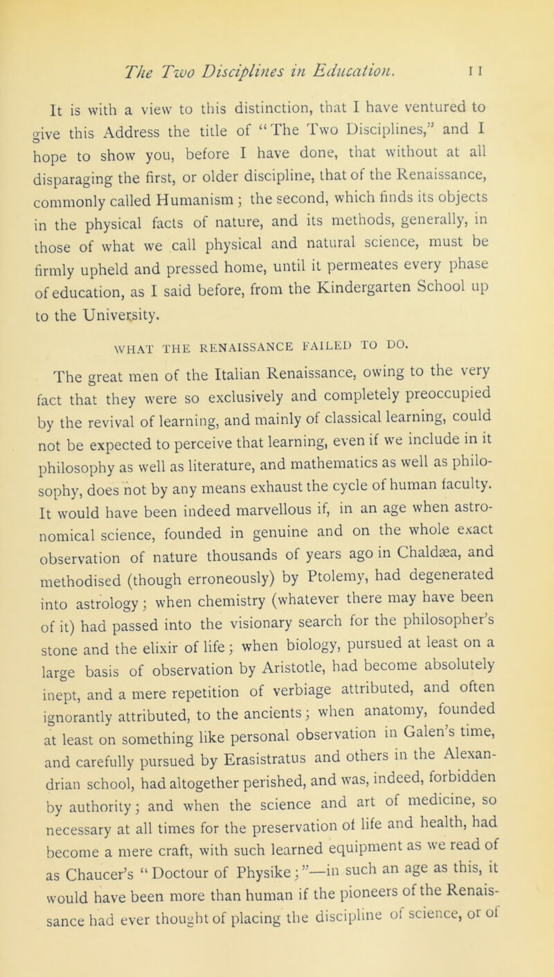 It is with a view to this distinction, that I have ventured to aive this Address the title of “The Two Disciplines,” and I O hope to show you, before I have done, that without at all disparaging the first, or older discipline, that of the Renaissance, commonly called Humanism ; the second, which finds its objects in the physical facts of nature, and its methods, generally, in those of what we call physical and natural science, must be firmly upheld and pressed home, until it permeates every phase of education, as I said before, from the Kindergarten School up to the University. WHAT THE RENAISSANCE FAILED TO DO. The great men of the Italian Renaissance, owing to the very fact that they were so exclusively and completely preoccupied by the revival of learning, and mainly of classical learning, could not be expected to perceive that learning, even if we include in it philosophy as well as literature, and mathematics as well as philo- sophy, does not by any means exhaust the cycle ot human faculty. It would have been indeed marvellous if, in an age when astro- nomical science, founded in genuine and on the whole exact observation of nature thousands of years ago in Chaldtea, and methodised (though erroneously) by Ptolemy, had degeneiated into astrology; when chemistry (whatever tnere may have been of it) had passed into the visionary search for the philosopher’s stone and the elixir of life; when biology, pursued at least on a large basis of observation by Aristotle, had become absolutely inept, and a mere repetition of verbiage attributed, and often ignorantly attributed, to the ancients; when anatomy, founded at least on something like personal observation in Galen s time, and carefully pursued by Erasistratus and others in the Alexan- drian school, had altogether perished, and was, indeed, forbidden by authority; and when the science and art of medicine, so necessary at all times for the preservation of life and health, had become a mere craft, with such learned equipment as we read of as Chaucer’s “ Doctour of Physike;”—in such an age as this, it would have been more than human if the pioneers of the Renais- sance had ever thought of placing the discipline ot science, oi of