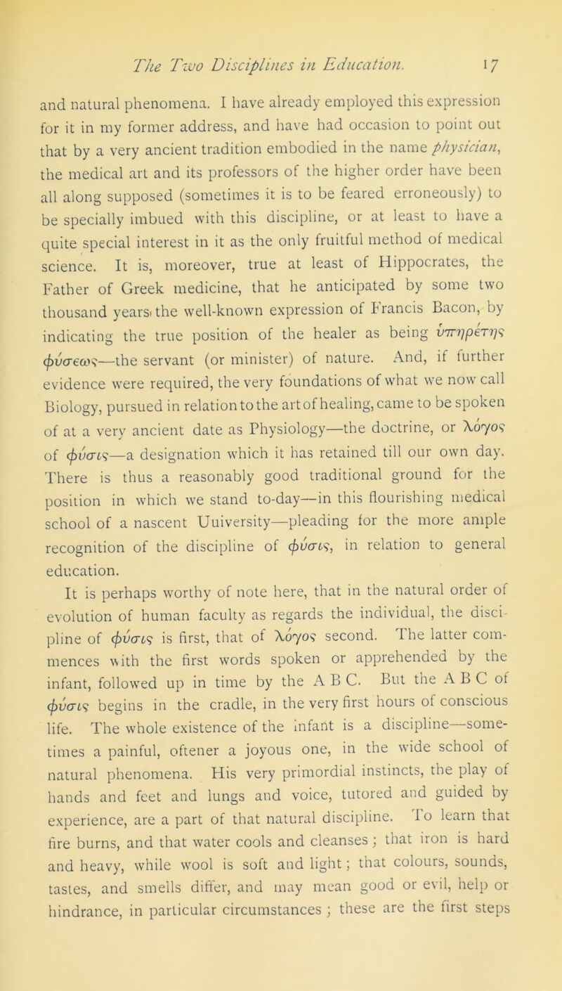 and natural phenomena. I have already employed this expression for it in my former address, and have had occasion to point out that by a very ancient tradition embodied in the name physician, the medical art and its professors of the higher order have been all along supposed (sometimes it is to be feared erroneously) to be specially imbued with this discipline, or at least to have a quite special interest in it as the only fruitful method of medical science. It is, moreover, true at least of Hippocrates, the Father of Greek medicine, that he anticipated by some two thousand years<the well-known expression ot trancis Bacon, by indicating the true position of the healer as being u7r?;per?/9 (fivcrew—the servant (or minister) of nature. And, il turther evidence were required, the very foundations of what we now call Biology, pursued in relation to the art of healing, came to be spoken of at a very ancient date as Physiology—the doctrine, or X0709 of (f)vcro>—a designation which it has retained till our own day. There is thus a reasonably good traditional ground for the position in which we stand to-day—in this flourishing medical school of a nascent Uuiversity—pleading for the more ample recognition of the discipline of (f)ucrt?, in relation to general education. It is perhaps worthy of note here, that in the natural order of evolution of human faculty as regards the individual, the disci pline of covens is first, that of A0709 second. I he latter com- mences with the first words spoken or apprehended by the infant, followed up in time by the A B C. But the ABC ot cavern? begins in the cradle, in the very first hours ol conscious life. The whole existence of the infant is a discipline—some- times a painful, oftener a joyous one, in the wide school of natural phenomena. His very primordial instincts, the play of hands and feet and lungs and voice, tutored and guided by experience, are a part of that natural discipline, lo learn that fire burns, and that water cools and cleanses; that iron is hard and heavy, while wool is soft and light; that colours, sounds, tastes, and smells differ, and may mean good or evil, help or hindrance, in particular circumstances ; these are the first steps